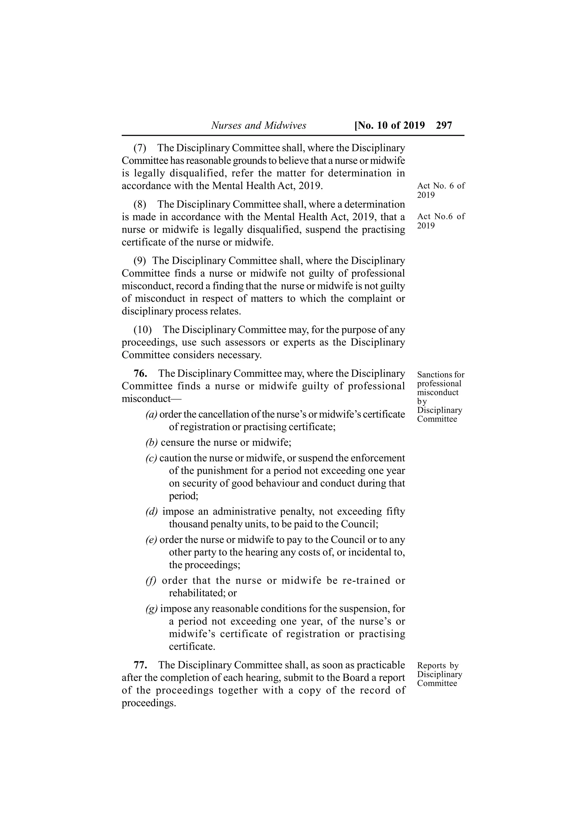 Nurses and Midwives [No. 10 of 2019 297
(7) The Disciplinary Committee shall, where the Disciplinary
Committee has reasonable grounds to believe that a nurse or midwife
is legally disqualified, refer the matter for determination in
accordance with the Mental Health Act, 2019.
(8) The Disciplinary Committee shall, where a determination
is made in accordance with the Mental Health Act, 2019, that a
nurse or midwife is legally disqualified, suspend the practising
certificate of the nurse or midwife.
(9) The Disciplinary Committee shall, where the Disciplinary
Committee finds a nurse or midwife not guilty of professional
misconduct, record a finding that the nurse or midwife is not guilty
of misconduct in respect of matters to which the complaint or
disciplinary process relates.
(10) The Disciplinary Committee may, for the purpose of any
proceedings, use such assessors or experts as the Disciplinary
Committee considers necessary.
76. The Disciplinary Committee may, where the Disciplinary
Committee finds a nurse or midwife guilty of professional
misconduct—
(a) order the cancellation of the nurse’s or midwife’s certificate
of registration or practising certificate;
(b) censure the nurse or midwife;
(c) caution the nurse or midwife, or suspend the enforcement
of the punishment for a period not exceeding one year
on security of good behaviour and conduct during that
period;
(d) impose an administrative penalty, not exceeding fifty
thousand penalty units, to be paid to the Council;
(e) order the nurse or midwife to pay to the Council or to any
other party to the hearing any costs of, or incidental to,
the proceedings;
(f) order that the nurse or midwife be re-trained or
rehabilitated; or
(g) impose any reasonable conditions for the suspension, for
a period not exceeding one year, of the nurse’s or
midwife’s certificate of registration or practising
certificate.
77. The Disciplinary Committee shall, as soon as practicable
after the completion of each hearing, submit to the Board a report
of the proceedings together with a copy of the record of
proceedings.
Sanctions for
professional
misconduct
by
Disciplinary
Committee
Reports by
Disciplinary
Committee
Act No. 6 of
2019
Act No.6 of
2019
 