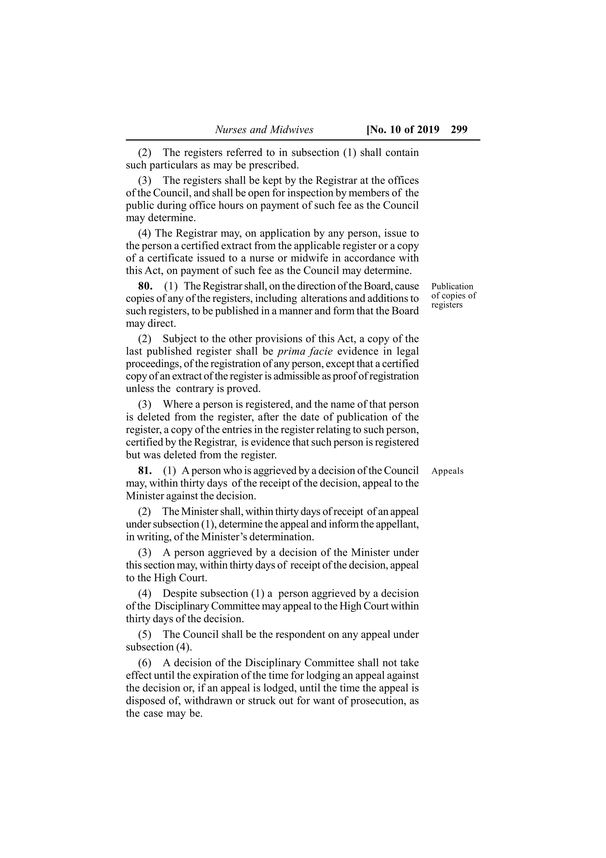 Nurses and Midwives [No. 10 of 2019 299
(2) The registers referred to in subsection (1) shall contain
such particulars as may be prescribed.
(3) The registers shall be kept by the Registrar at the offices
of the Council, and shall be open for inspection by members of the
public during office hours on payment of such fee as the Council
may determine.
(4) The Registrar may, on application by any person, issue to
the person a certified extract from the applicable register or a copy
of a certificate issued to a nurse or midwife in accordance with
this Act, on payment of such fee as the Council may determine.
80. (1) The Registrar shall, on the direction of the Board, cause
copies of any of the registers, including alterations and additions to
such registers, to be published in a manner and form that the Board
may direct.
(2) Subject to the other provisions of this Act, a copy of the
last published register shall be prima facie evidence in legal
proceedings, of the registration of any person, except that a certified
copyof an extract of the register is admissible as proof of registration
unless the contrary is proved.
(3) Where a person is registered, and the name of that person
is deleted from the register, after the date of publication of the
register, a copy of the entries in the register relating to such person,
certified by the Registrar, is evidence that such person is registered
but was deleted from the register.
81. (1) A person who is aggrieved by a decision of the Council
may, within thirty days of the receipt of the decision, appeal to the
Minister against the decision.
(2) The Minister shall, within thirtydays of receipt of an appeal
under subsection (1), determine the appeal and informthe appellant,
in writing, of the Minister’s determination.
(3) A person aggrieved by a decision of the Minister under
this section may, within thirty days of receipt of the decision, appeal
to the High Court.
(4) Despite subsection (1) a person aggrieved by a decision
of the Disciplinary Committee may appeal to the High Court within
thirty days of the decision.
(5) The Council shall be the respondent on any appeal under
subsection (4).
(6) A decision of the Disciplinary Committee shall not take
effect until the expiration of the time for lodging an appeal against
the decision or, if an appeal is lodged, until the time the appeal is
disposed of, withdrawn or struck out for want of prosecution, as
the case may be.
Appeals
Publication
of copies of
registers
 