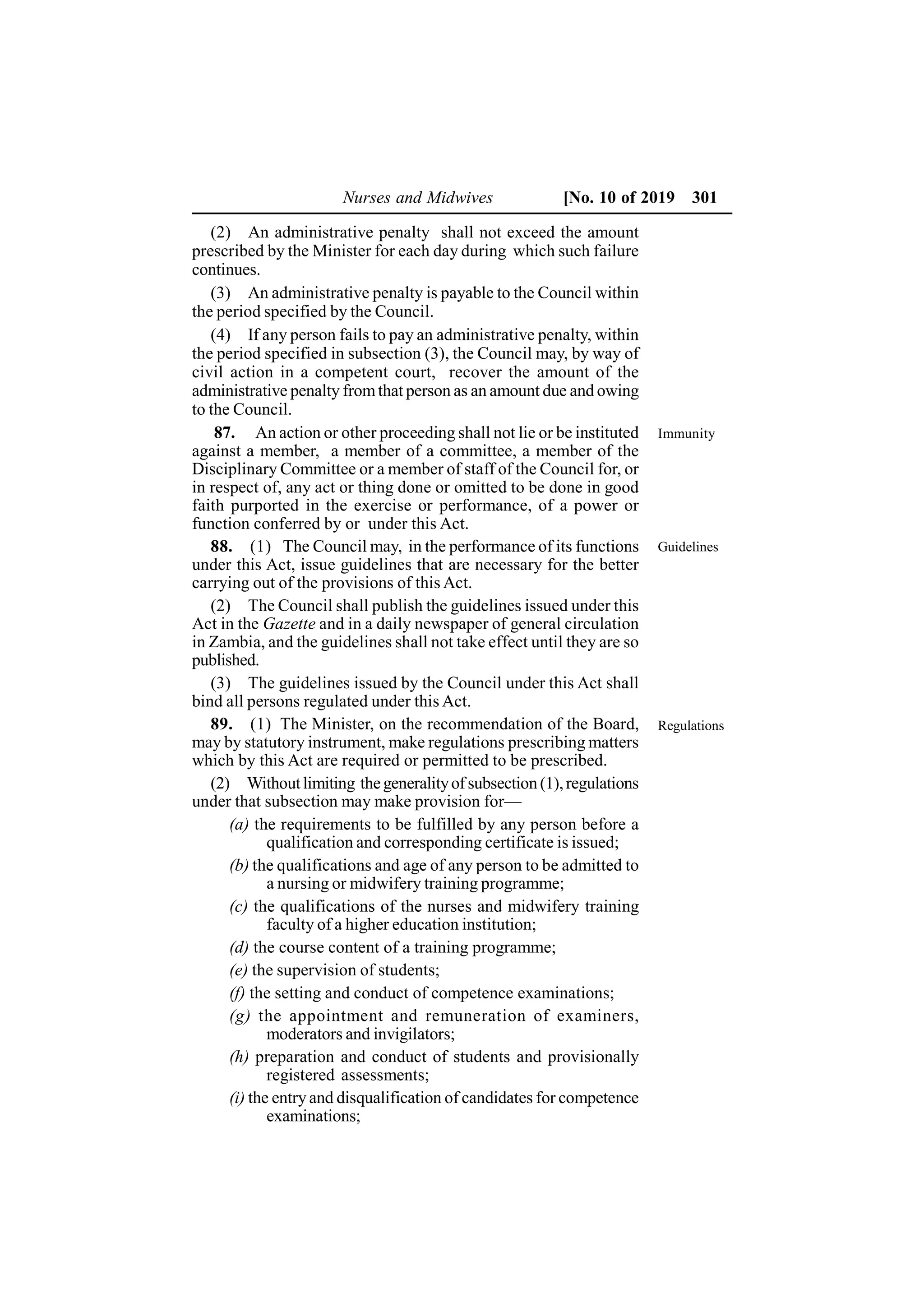 Nurses and Midwives [No. 10 of 2019 301
(2) An administrative penalty shall not exceed the amount
prescribed by the Minister for each day during which such failure
continues.
(3) An administrative penalty is payable to the Council within
the period specified by the Council.
(4) If any person fails to pay an administrative penalty, within
the period specified in subsection (3), the Council may, by way of
civil action in a competent court, recover the amount of the
administrative penalty fromthat person as an amount due and owing
to the Council.
87. An action or other proceeding shall not lie or be instituted
against a member, a member of a committee, a member of the
Disciplinary Committee or a member of staff of the Council for, or
in respect of, any act or thing done or omitted to be done in good
faith purported in the exercise or performance, of a power or
function conferred by or under this Act.
88. (1) The Council may, in the performance of its functions
under this Act, issue guidelines that are necessary for the better
carrying out of the provisions of this Act.
(2) The Council shall publish the guidelines issued under this
Act in the Gazette and in a daily newspaper of general circulation
in Zambia, and the guidelines shall not take effect until they are so
published.
(3) The guidelines issued by the Council under this Act shall
bind all persons regulated under this Act.
89. (1) The Minister, on the recommendation of the Board,
may by statutory instrument, make regulations prescribing matters
which by this Act are required or permitted to be prescribed.
(2) Withoutlimiting thegeneralityof subsection (1),regulations
under that subsection may make provision for—
(a) the requirements to be fulfilled by any person before a
qualification and corresponding certificate is issued;
(b) the qualifications and age of any person to be admitted to
a nursing or midwifery training programme;
(c) the qualifications of the nurses and midwifery training
faculty of a higher education institution;
(d) the course content of a training programme;
(e) the supervision of students;
(f) the setting and conduct of competence examinations;
(g) the appointment and remuneration of examiners,
moderators and invigilators;
(h) preparation and conduct of students and provisionally
registered assessments;
(i) the entry and disqualification of candidates for competence
examinations;
Guidelines
Regulations
Immunity
 