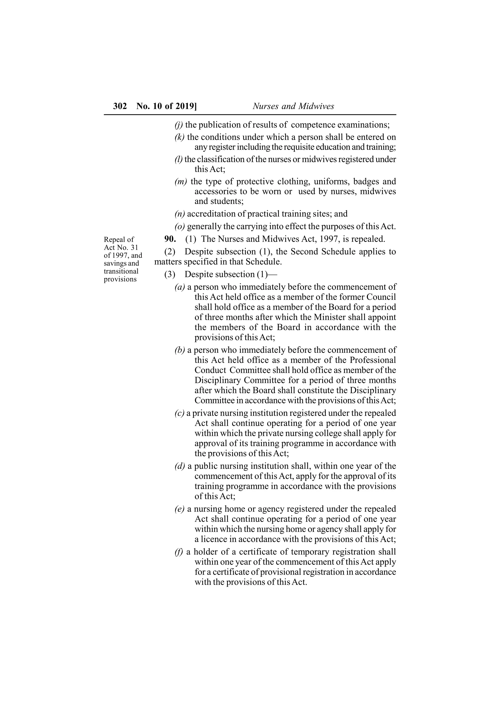 302 No. 10 of 2019] Nurses and Midwives
(j) the publication of results of competence examinations;
(k) the conditions under which a person shall be entered on
anyregister includingtherequisiteeducation and training;
(l) the classification of the nurses or midwives registered under
thisAct;
(m) the type of protective clothing, uniforms, badges and
accessories to be worn or used by nurses, midwives
and students;
(n) accreditation of practical training sites; and
(o) generally the carrying into effect the purposes of thisAct.
90. (1) The Nurses and Midwives Act, 1997, is repealed.
(2) Despite subsection (1), the Second Schedule applies to
matters specified in that Schedule.
(3) Despite subsection (1)—
(a) a person who immediately before the commencement of
this Act held office as a member of the former Council
shall hold office as a member of the Board for a period
of three months after which the Minister shall appoint
the members of the Board in accordance with the
provisions of thisAct;
(b) a person who immediately before the commencement of
this Act held office as a member of the Professional
Conduct Committee shall hold office as member of the
Disciplinary Committee for a period of three months
after which the Board shall constitute the Disciplinary
Committee in accordance with the provisions of thisAct;
(c) a private nursing institution registered under the repealed
Act shall continue operating for a period of one year
within which the private nursing college shall apply for
approval of its training programme in accordance with
the provisions of thisAct;
(d) a public nursing institution shall, within one year of the
commencement of thisAct, apply for the approval of its
training programme in accordance with the provisions
of this Act;
(e) a nursing home or agency registered under the repealed
Act shall continue operating for a period of one year
within which the nursing home or agency shall apply for
a licence in accordance with the provisions of this Act;
(f) a holder of a certificate of temporary registration shall
within one year of the commencement of thisAct apply
for a certificate of provisional registration in accordance
with the provisions of thisAct.
Repeal of
Act No. 31
of 1997, and
savings and
transitional
provisions
 