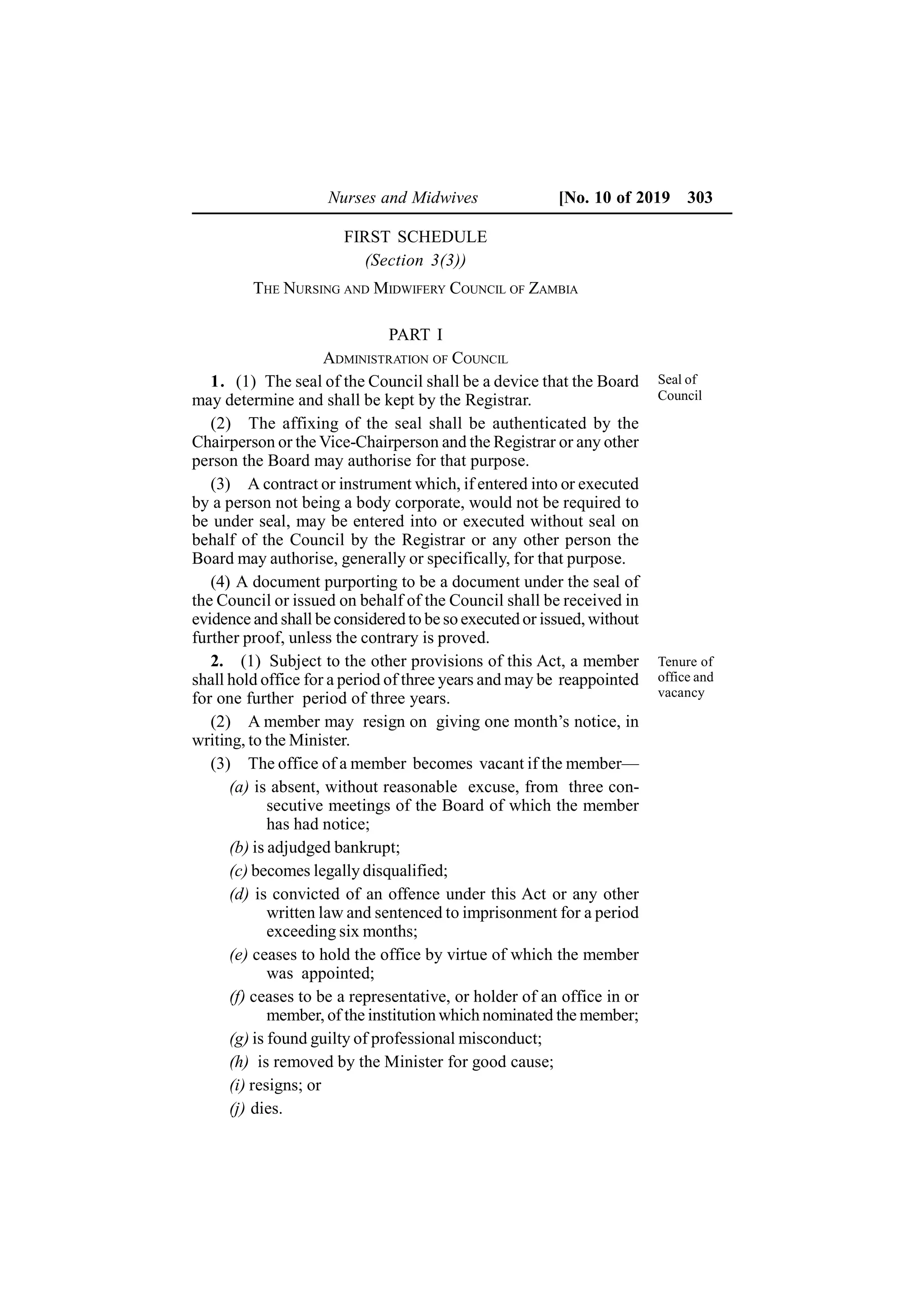 Nurses and Midwives [No. 10 of 2019 303
FIRST SCHEDULE
(Section 3(3))
THE NURSING AND MIDWIFERY COUNCIL OF ZAMBIA
PART I
ADMINISTRATION OF COUNCIL
1. (1) The seal of the Council shall be a device that the Board
may determine and shall be kept by the Registrar.
(2) The affixing of the seal shall be authenticated by the
Chairperson or the Vice-Chairperson and the Registrar or any other
person the Board may authorise for that purpose.
(3) A contract or instrument which, if entered into or executed
by a person not being a body corporate, would not be required to
be under seal, may be entered into or executed without seal on
behalf of the Council by the Registrar or any other person the
Board may authorise, generally or specifically, for that purpose.
(4) A document purporting to be a document under the seal of
the Council or issued on behalf of the Council shall be received in
evidence and shall be considered to be so executed or issued, without
further proof, unless the contrary is proved.
2. (1) Subject to the other provisions of this Act, a member
shall hold office for a period of three years and may be reappointed
for one further period of three years.
(2) A member may resign on giving one month’s notice, in
writing, to the Minister.
(3) The office of a member becomes vacant if the member—
(a) is absent, without reasonable excuse, from three con-
secutive meetings of the Board of which the member
has had notice;
(b) is adjudged bankrupt;
(c) becomes legally disqualified;
(d) is convicted of an offence under this Act or any other
written law and sentenced to imprisonment for a period
exceeding six months;
(e) ceases to hold the office by virtue of which the member
was appointed;
(f) ceases to be a representative, or holder of an office in or
member, of the institution which nominated the member;
(g) is found guilty of professional misconduct;
(h) is removed by the Minister for good cause;
(i) resigns; or
(j) dies.
Seal of
Council
Tenure of
office and
vacancy
 