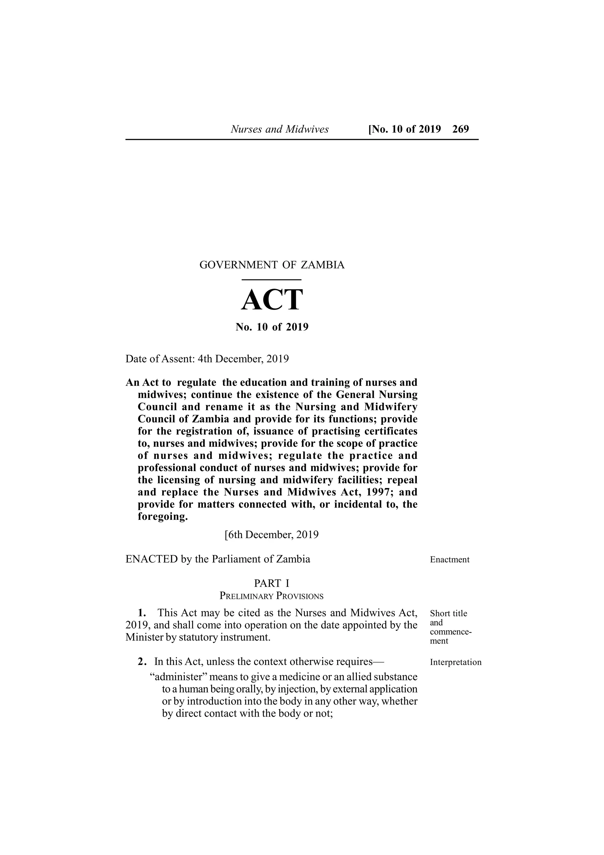 Enactment
Nurses and Midwives [No. 10 of 2019 269
An Act to regulate the education and training of nurses and
midwives; continue the existence of the General Nursing
Council and rename it as the Nursing and Midwifery
Council of Zambia and provide for its functions; provide
for the registration of, issuance of practising certificates
to, nurses and midwives; provide for the scope of practice
of nurses and midwives; regulate the practice and
professional conduct of nurses and midwives; provide for
the licensing of nursing and midwifery facilities; repeal
and replace the Nurses and Midwives Act, 1997; and
provide for matters connected with, or incidental to, the
foregoing.
[6th December, 2019
ENACTED by the Parliament of Zambia
PART I
PRELIMINARY PROVISIONS
1. This Act may be cited as the Nurses and Midwives Act,
2019, and shall come into operation on the date appointed by the
Minister by statutory instrument.
2. In this Act, unless the context otherwise requires—
“administer” means to give a medicine or an allied substance
to a human beingorally, byinjection, byexternal application
or by introduction into the body in any other way, whether
by direct contact with the body or not;
Short title
and
commence-
ment
Interpretation
GOVERNMENT OF ZAMBIA
ACT
No. 10 of 2019
Date of Assent: 4th December, 2019
 