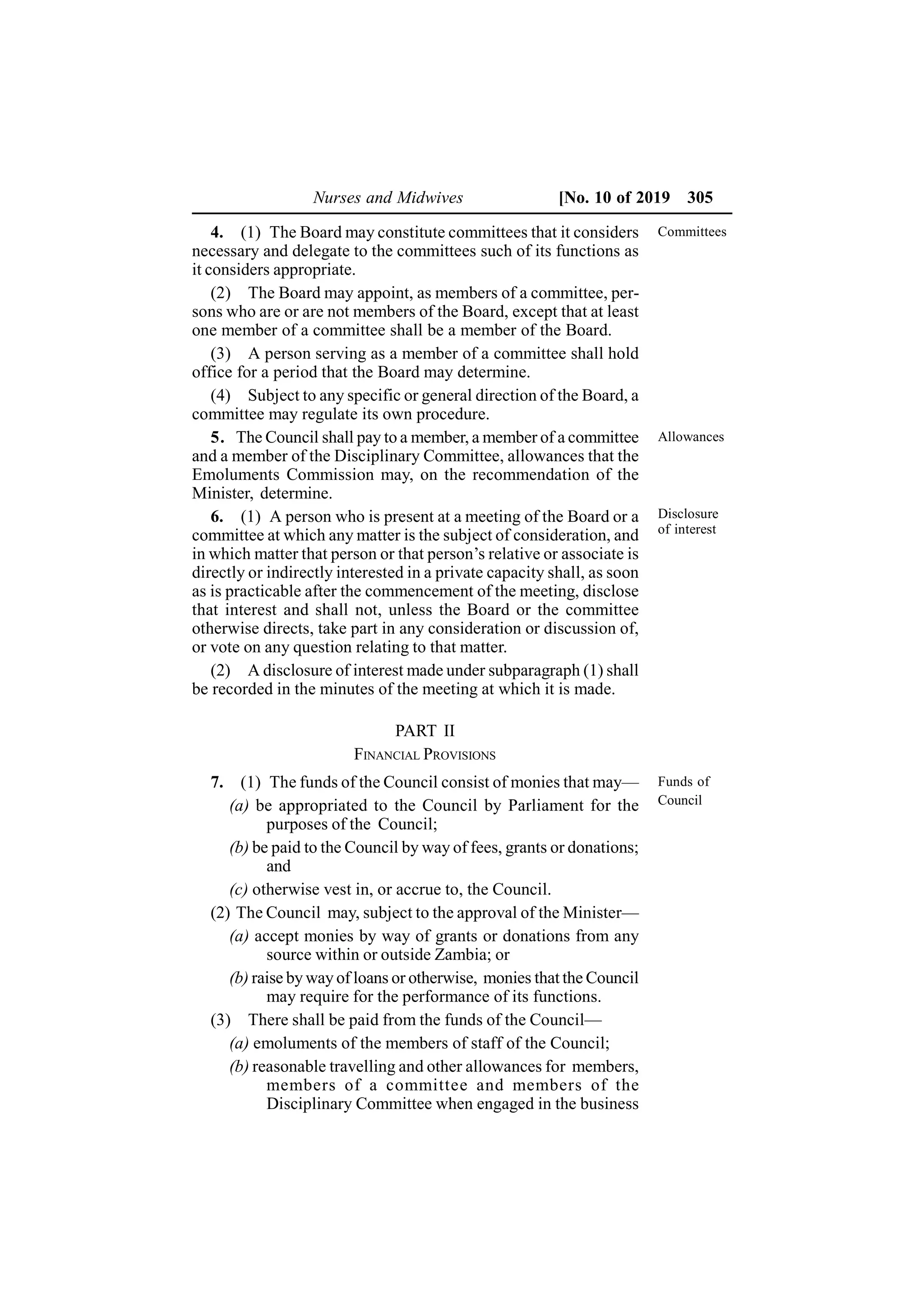Nurses and Midwives [No. 10 of 2019 305
4. (1) The Board may constitute committees that it considers
necessary and delegate to the committees such of its functions as
it considers appropriate.
(2) The Board may appoint, as members of a committee, per-
sons who are or are not members of the Board, except that at least
one member of a committee shall be a member of the Board.
(3) A person serving as a member of a committee shall hold
office for a period that the Board may determine.
(4) Subject to any specific or general direction of the Board, a
committee may regulate its own procedure.
5. The Council shall pay to a member, a member of a committee
and a member of the Disciplinary Committee, allowances that the
Emoluments Commission may, on the recommendation of the
Minister, determine.
6. (1) A person who is present at a meeting of the Board or a
committee at which any matter is the subject of consideration, and
in which matter that person or that person’s relative or associate is
directly or indirectly interested in a private capacity shall, as soon
as is practicable after the commencement of the meeting, disclose
that interest and shall not, unless the Board or the committee
otherwise directs, take part in any consideration or discussion of,
or vote on any question relating to that matter.
(2) A disclosure of interest made under subparagraph (1) shall
be recorded in the minutes of the meeting at which it is made.
PART II
FINANCIAL PROVISIONS
7. (1) The funds of the Council consist of monies that may—
(a) be appropriated to the Council by Parliament for the
purposes of the Council;
(b) be paid to the Council by way of fees, grants or donations;
and
(c) otherwise vest in, or accrue to, the Council.
(2) The Council may, subject to the approval of the Minister—
(a) accept monies by way of grants or donations from any
source within or outside Zambia; or
(b) raise by way of loans or otherwise, monies that the Council
may require for the performance of its functions.
(3) There shall be paid from the funds of the Council—
(a) emoluments of the members of staff of the Council;
(b) reasonable travelling and other allowances for members,
members of a committee and members of the
Disciplinary Committee when engaged in the business
Committees
Allowances
Disclosure
of interest
Funds of
Council
 