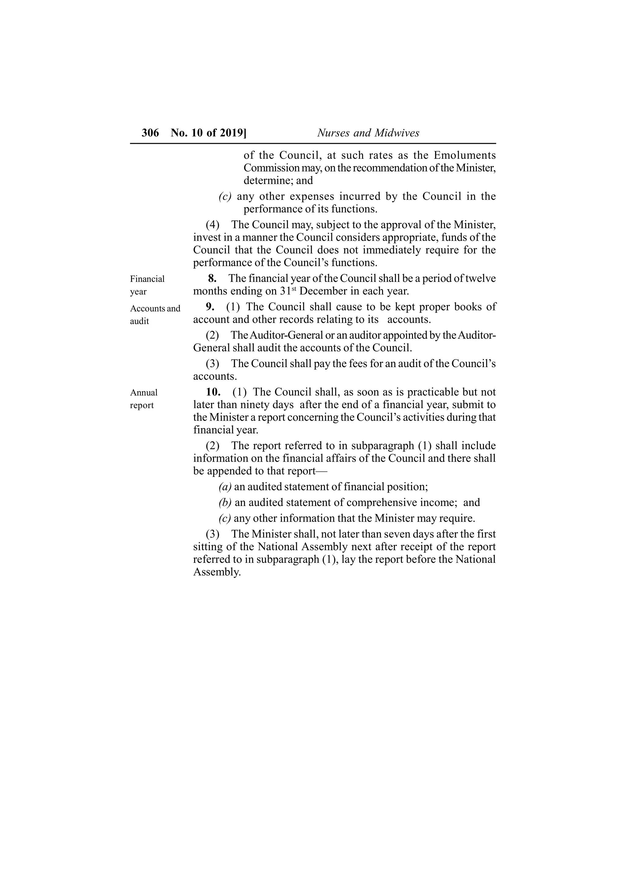 306 No. 10 of 2019] Nurses and Midwives
of the Council, at such rates as the Emoluments
Commissionmay, ontherecommendationof theMinister,
determine; and
(c) any other expenses incurred by the Council in the
performance of its functions.
(4) The Council may, subject to the approval of the Minister,
invest in a manner the Council considers appropriate, funds of the
Council that the Council does not immediately require for the
performance of the Council’s functions.
8. The financial year of the Council shall be a period of twelve
months ending on 31st
December in each year.
9. (1) The Council shall cause to be kept proper books of
account and other records relating to its accounts.
(2) TheAuditor-General or an auditor appointed by theAuditor-
General shall audit the accounts of the Council.
(3) The Council shall pay the fees for an audit of the Council’s
accounts.
10. (1) The Council shall, as soon as is practicable but not
later than ninety days after the end of a financial year, submit to
the Minister a report concerning the Council’s activities during that
financial year.
(2) The report referred to in subparagraph (1) shall include
information on the financial affairs of the Council and there shall
be appended to that report—
(a) an audited statement of financial position;
(b) an audited statement of comprehensive income; and
(c) any other information that the Minister may require.
(3) The Minister shall, not later than seven days after the first
sitting of the National Assembly next after receipt of the report
referred to in subparagraph (1), lay the report before the National
Assembly.
Financial
year
Accounts and
audit
Annual
report
 