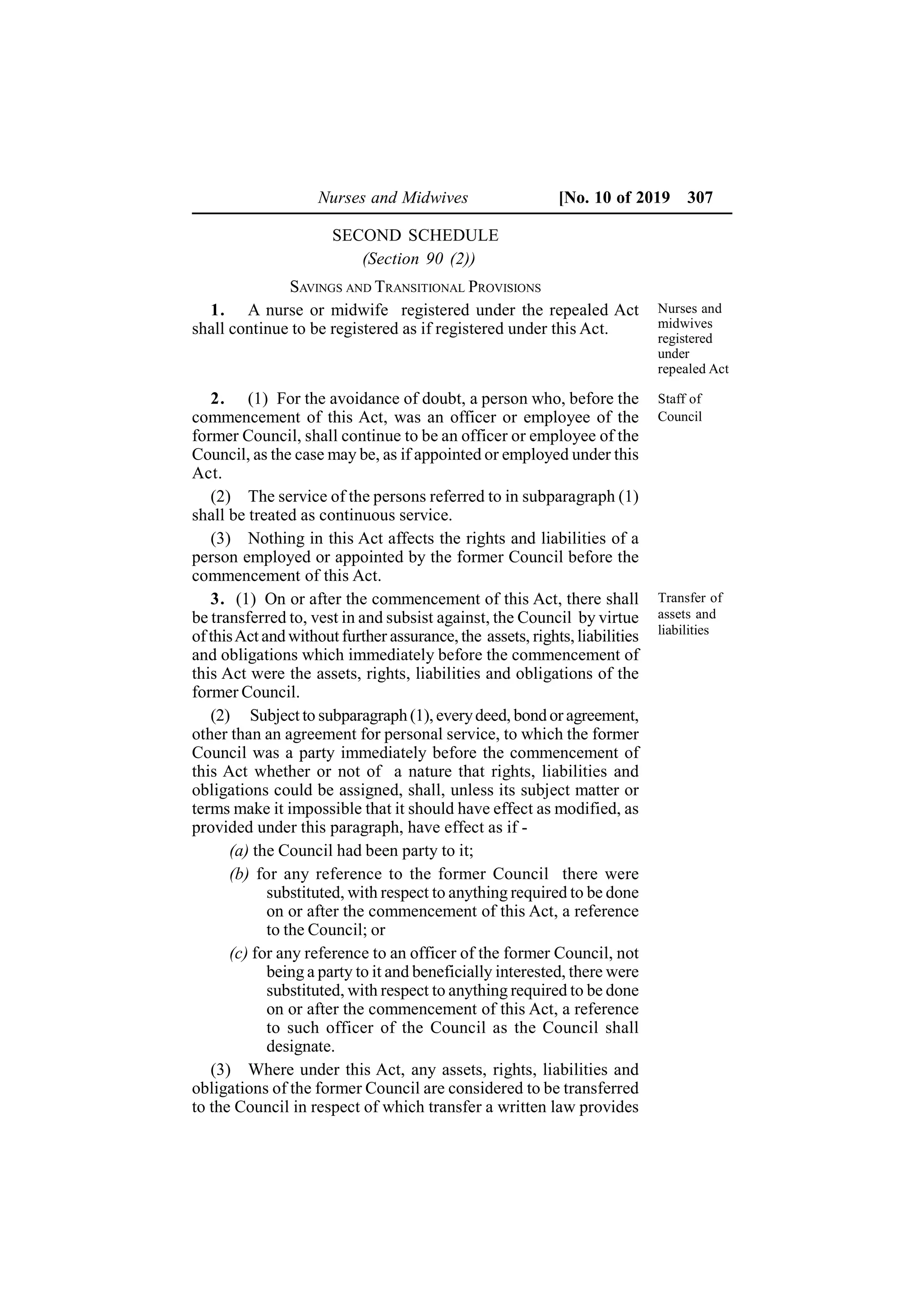 Nurses and Midwives [No. 10 of 2019 307
SECOND SCHEDULE
(Section 90 (2))
SAVINGS AND TRANSITIONAL PROVISIONS
1. A nurse or midwife registered under the repealed Act
shall continue to be registered as if registered under this Act.
2. (1) For the avoidance of doubt, a person who, before the
commencement of this Act, was an officer or employee of the
former Council, shall continue to be an officer or employee of the
Council, as the case may be, as if appointed or employed under this
Act.
(2) The service of the persons referred to in subparagraph (1)
shall be treated as continuous service.
(3) Nothing in this Act affects the rights and liabilities of a
person employed or appointed by the former Council before the
commencement of this Act.
3. (1) On or after the commencement of this Act, there shall
be transferred to, vest in and subsist against, the Council by virtue
of thisAct and without further assurance, the assets, rights, liabilities
and obligations which immediately before the commencement of
this Act were the assets, rights, liabilities and obligations of the
former Council.
(2) Subject to subparagraph (1), everydeed, bond or agreement,
other than an agreement for personal service, to which the former
Council was a party immediately before the commencement of
this Act whether or not of a nature that rights, liabilities and
obligations could be assigned, shall, unless its subject matter or
terms make it impossible that it should have effect as modified, as
provided under this paragraph, have effect as if -
(a) the Council had been party to it;
(b) for any reference to the former Council there were
substituted, with respect to anything required to be done
on or after the commencement of this Act, a reference
to the Council; or
(c) for any reference to an officer of the former Council, not
being a party to it and beneficially interested, there were
substituted, with respect to anything required to be done
on or after the commencement of this Act, a reference
to such officer of the Council as the Council shall
designate.
(3) Where under this Act, any assets, rights, liabilities and
obligations of the former Council are considered to be transferred
to the Council in respect of which transfer a written law provides
Nurses and
midwives
registered
under
repealed Act
Staff of
Council
Transfer of
assets and
liabilities
 