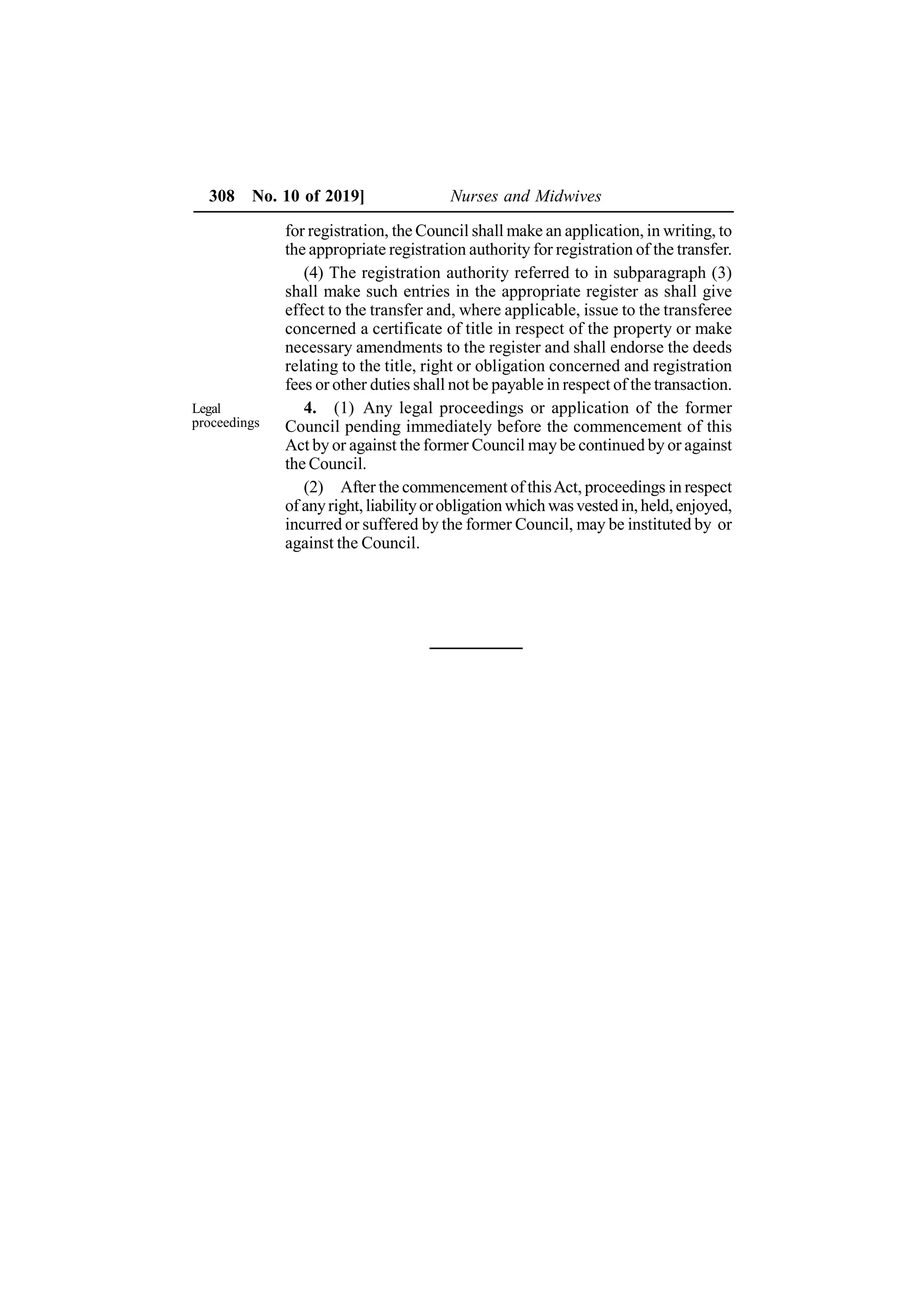 308 No. 10 of 2019] Nurses and Midwives
for registration, the Council shall make an application, in writing, to
the appropriate registration authority for registration of the transfer.
(4) The registration authority referred to in subparagraph (3)
shall make such entries in the appropriate register as shall give
effect to the transfer and, where applicable, issue to the transferee
concerned a certificate of title in respect of the property or make
necessary amendments to the register and shall endorse the deeds
relating to the title, right or obligation concerned and registration
fees or other duties shall not be payable in respect of the transaction.
4. (1) Any legal proceedings or application of the former
Council pending immediately before the commencement of this
Act by or against the former Council may be continued by or against
the Council.
(2) After the commencement of thisAct, proceedings in respect
of anyright, liabilityorobligation which wasvested in, held, enjoyed,
incurred or suffered by the former Council, may be instituted by or
against the Council.
Legal
proceedings
 