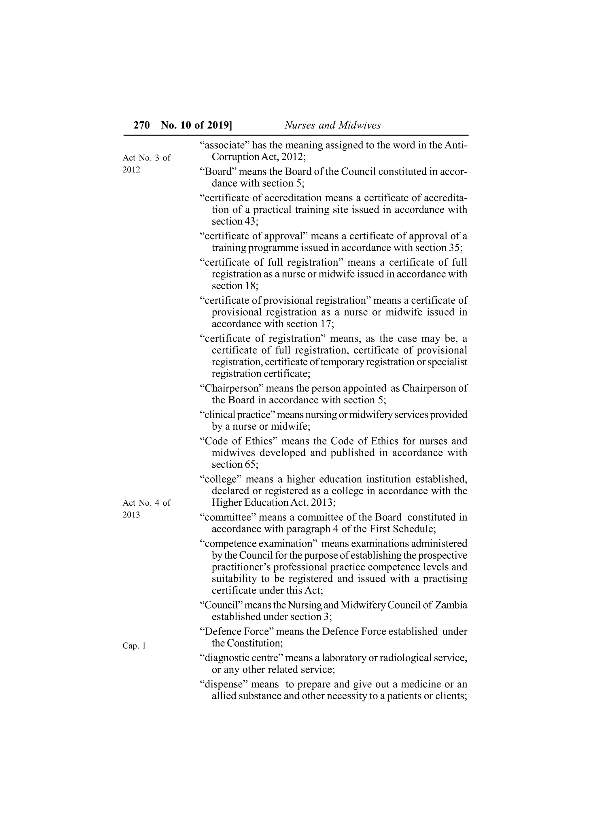 270 No. 10 of 2019] Nurses and Midwives
“associate” has the meaning assigned to the word in the Anti-
CorruptionAct, 2012;
“Board” means the Board of the Council constituted in accor-
dance with section 5;
“certificate of accreditation means a certificate of accredita-
tion of a practical training site issued in accordance with
section 43;
“certificate of approval” means a certificate of approval of a
training programme issued in accordance with section 35;
“certificate of full registration” means a certificate of full
registration as a nurse or midwife issued in accordance with
section 18;
“certificate of provisional registration” means a certificate of
provisional registration as a nurse or midwife issued in
accordance with section 17;
“certificate of registration” means, as the case may be, a
certificate of full registration, certificate of provisional
registration, certificate of temporary registration or specialist
registration certificate;
“Chairperson” means the person appointed as Chairperson of
the Board in accordance with section 5;
“clinicalpractice” means nursingormidwiferyservicesprovided
by a nurse or midwife;
“Code of Ethics” means the Code of Ethics for nurses and
midwives developed and published in accordance with
section 65;
“college” means a higher education institution established,
declared or registered as a college in accordance with the
Higher EducationAct, 2013;
“committee” means a committee of the Board constituted in
accordance with paragraph 4 of the First Schedule;
“competence examination” means examinations administered
by the Council for the purpose of establishing the prospective
practitioner’s professional practice competence levels and
suitability to be registered and issued with a practising
certificate under this Act;
“Council” means the NursingandMidwiferyCouncil of Zambia
established under section 3;
“Defence Force” means the Defence Force established under
the Constitution;
“diagnostic centre” means a laboratory or radiological service,
or any other related service;
“dispense” means to prepare and give out a medicine or an
allied substance and other necessity to a patients or clients;
Act No. 3 of
2012
Act No. 4 of
2013
Cap. 1
 
