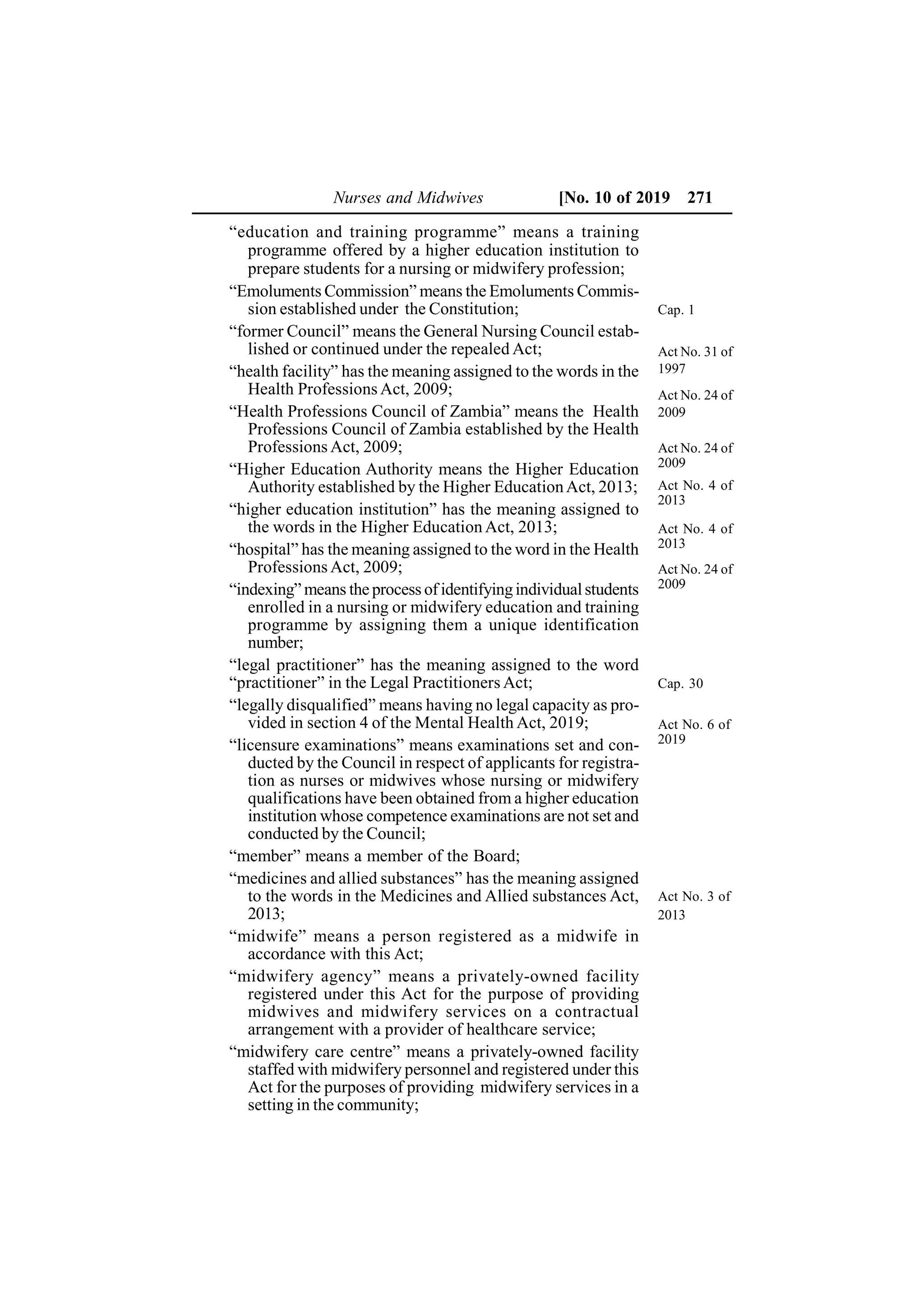 Nurses and Midwives [No. 10 of 2019 271
“education and training programme” means a training
programme offered by a higher education institution to
prepare students for a nursing or midwifery profession;
“Emoluments Commission” means the Emoluments Commis-
sion established under the Constitution;
“former Council” means the General Nursing Council estab-
lished or continued under the repealed Act;
“health facility” has the meaning assigned to the words in the
Health Professions Act, 2009;
“Health Professions Council of Zambia” means the Health
Professions Council of Zambia established by the Health
Professions Act, 2009;
“Higher Education Authority means the Higher Education
Authority established by the Higher EducationAct, 2013;
“higher education institution” has the meaning assigned to
the words in the Higher Education Act, 2013;
“hospital” has the meaning assigned to the word in the Health
Professions Act, 2009;
“indexing” means the process of identifyingindividualstudents
enrolled in a nursing or midwifery education and training
programme by assigning them a unique identification
number;
“legal practitioner” has the meaning assigned to the word
“practitioner” in the Legal Practitioners Act;
“legally disqualified” means having no legal capacity as pro-
vided in section 4 of the Mental Health Act, 2019;
“licensure examinations” means examinations set and con-
ducted by the Council in respect of applicants for registra-
tion as nurses or midwives whose nursing or midwifery
qualifications have been obtained from a higher education
institution whose competence examinations are not set and
conducted by the Council;
“member” means a member of the Board;
“medicines and allied substances” has the meaning assigned
to the words in the Medicines and Allied substances Act,
2013;
“midwife” means a person registered as a midwife in
accordance with this Act;
“midwifery agency” means a privately-owned facility
registered under this Act for the purpose of providing
midwives and midwifery services on a contractual
arrangement with a provider of healthcare service;
“midwifery care centre” means a privately-owned facility
staffed with midwifery personnel and registered under this
Act for the purposes of providing midwifery services in a
setting in the community;
Cap. 1
Act No. 31 of
1997
Act No. 24 of
2009
Cap. 30
Act No. 3 of
2013
Act No. 24 of
2009
Act No. 4 of
2013
Act No. 24 of
2009
Act No. 4 of
2013
Act No. 6 of
2019
 