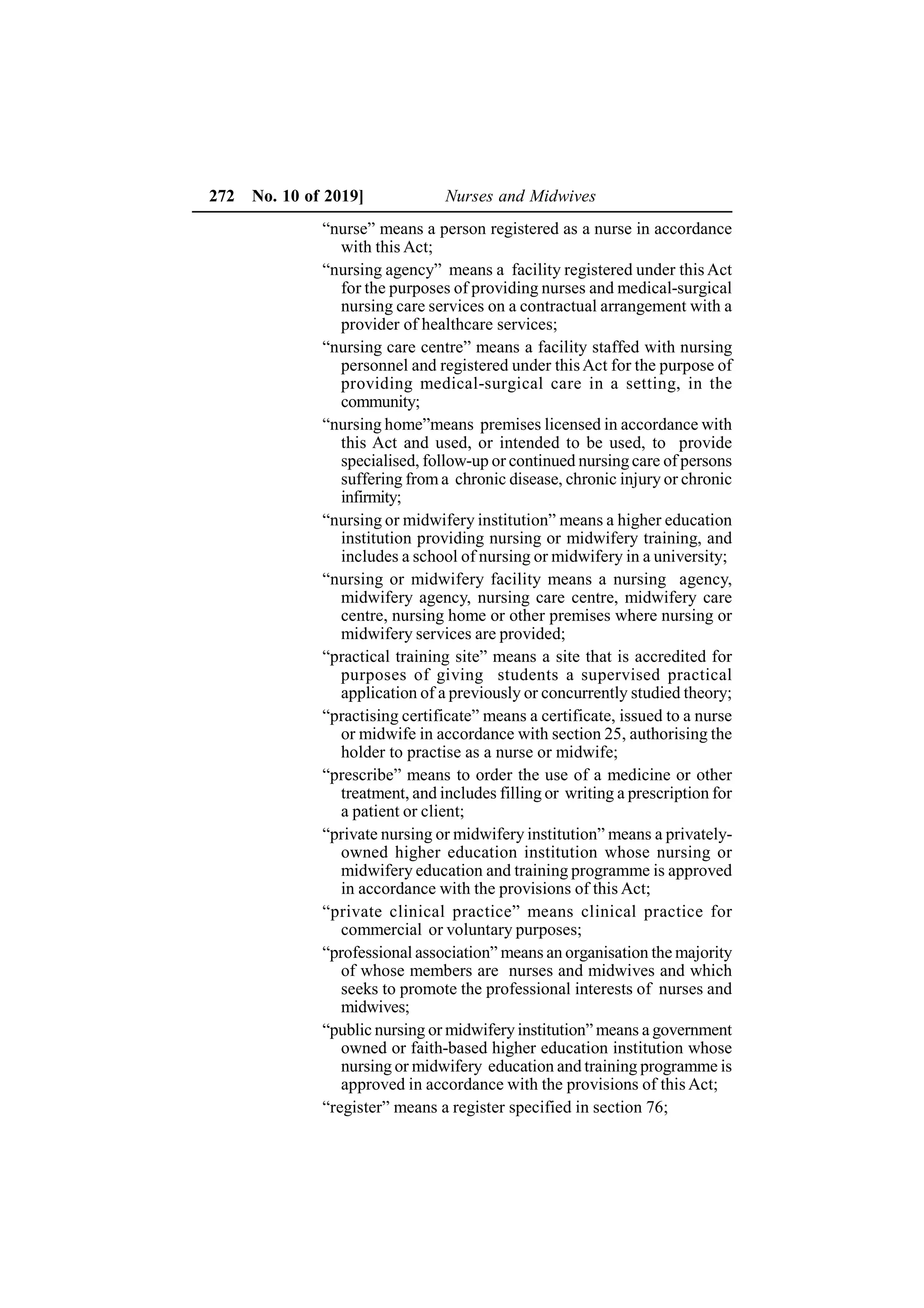 272 No. 10 of 2019] Nurses and Midwives
“nurse” means a person registered as a nurse in accordance
with this Act;
“nursing agency” means a facility registered under this Act
for the purposes of providing nurses and medical-surgical
nursing care services on a contractual arrangement with a
provider of healthcare services;
“nursing care centre” means a facility staffed with nursing
personnel and registered under thisAct for the purpose of
providing medical-surgical care in a setting, in the
community;
“nursing home”means premises licensed in accordance with
this Act and used, or intended to be used, to provide
specialised, follow-up or continued nursing care of persons
suffering from a chronic disease, chronic injury or chronic
infirmity;
“nursing or midwifery institution” means a higher education
institution providing nursing or midwifery training, and
includes a school of nursing or midwifery in a university;
“nursing or midwifery facility means a nursing agency,
midwifery agency, nursing care centre, midwifery care
centre, nursing home or other premises where nursing or
midwifery services are provided;
“practical training site” means a site that is accredited for
purposes of giving students a supervised practical
application of a previously or concurrently studied theory;
“practising certificate” means a certificate, issued to a nurse
or midwife in accordance with section 25, authorising the
holder to practise as a nurse or midwife;
“prescribe” means to order the use of a medicine or other
treatment, and includes filling or writing a prescription for
a patient or client;
“private nursing or midwifery institution” means a privately-
owned higher education institution whose nursing or
midwifery education and training programme is approved
in accordance with the provisions of this Act;
“private clinical practice” means clinical practice for
commercial or voluntary purposes;
“professional association” means an organisation the majority
of whose members are nurses and midwives and which
seeks to promote the professional interests of nurses and
midwives;
“public nursing or midwifery institution” means a government
owned or faith-based higher education institution whose
nursing or midwifery education and training programme is
approved in accordance with the provisions of this Act;
“register” means a register specified in section 76;
 