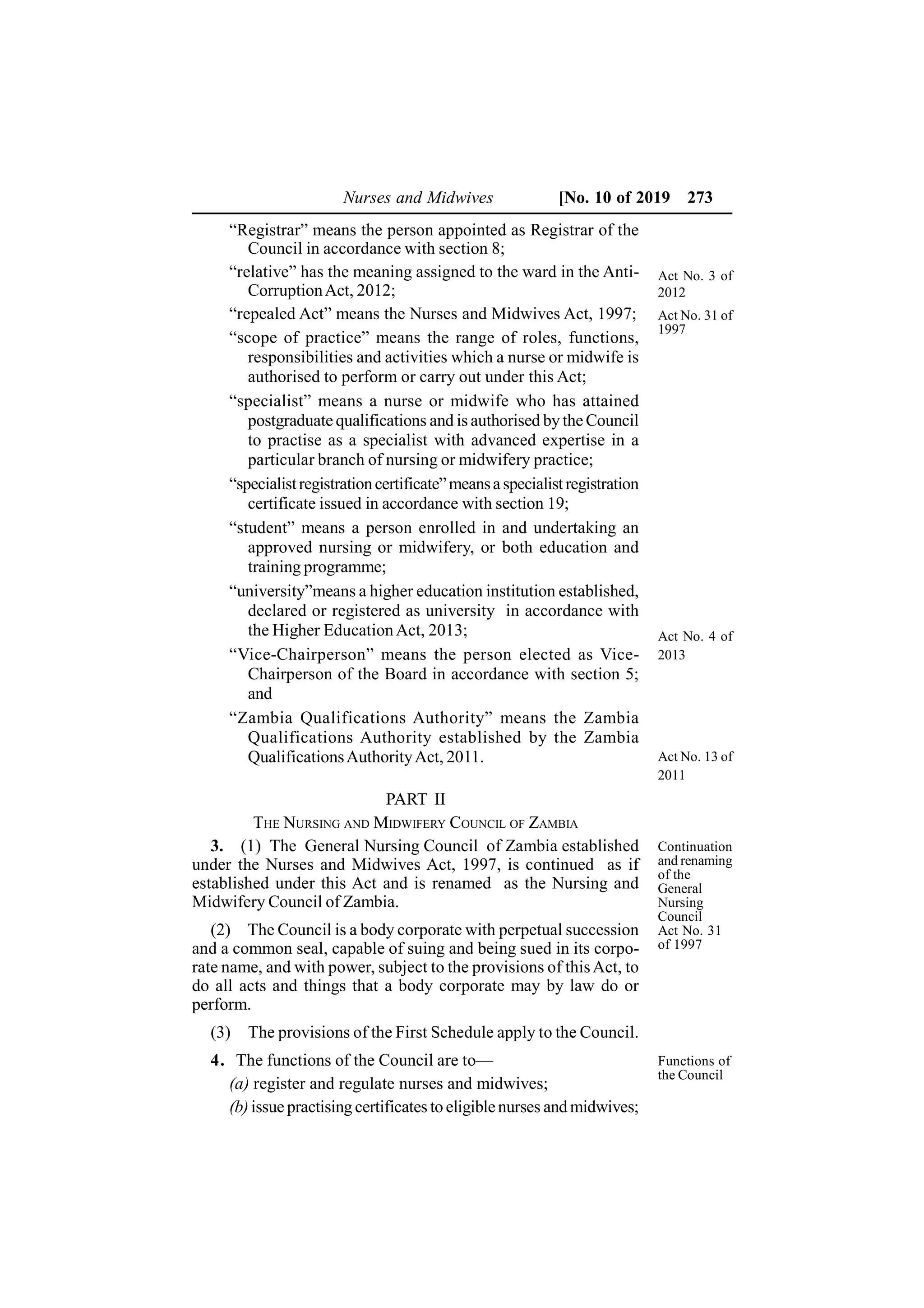 Nurses and Midwives [No. 10 of 2019 273
“Registrar” means the person appointed as Registrar of the
Council in accordance with section 8;
“relative” has the meaning assigned to the ward in the Anti-
CorruptionAct, 2012;
“repealed Act” means the Nurses and Midwives Act, 1997;
“scope of practice” means the range of roles, functions,
responsibilities and activities which a nurse or midwife is
authorised to perform or carry out under this Act;
“specialist” means a nurse or midwife who has attained
postgraduate qualifications and is authorised by the Council
to practise as a specialist with advanced expertise in a
particular branch of nursing or midwifery practice;
“specialistregistrationcertificate”meansaspecialistregistration
certificate issued in accordance with section 19;
“student” means a person enrolled in and undertaking an
approved nursing or midwifery, or both education and
training programme;
“university”means a higher education institution established,
declared or registered as university in accordance with
the Higher EducationAct, 2013;
“Vice-Chairperson” means the person elected as Vice-
Chairperson of the Board in accordance with section 5;
and
“Zambia Qualifications Authority” means the Zambia
Qualifications Authority established by the Zambia
QualificationsAuthorityAct, 2011.
PART II
THE NURSING AND MIDWIFERY COUNCIL OF ZAMBIA
3. (1) The General Nursing Council of Zambia established
under the Nurses and Midwives Act, 1997, is continued as if
established under this Act and is renamed as the Nursing and
Midwifery Council of Zambia.
(2) The Council is a body corporate with perpetual succession
and a common seal, capable of suing and being sued in its corpo-
rate name, and with power, subject to the provisions of thisAct, to
do all acts and things that a body corporate may by law do or
perform.
(3) The provisions of the First Schedule apply to the Council.
4. The functions of the Council are to—
(a) register and regulate nurses and midwives;
(b)issue practising certificates to eligiblenurses and midwives;
Act No. 3 of
2012
Act No. 4 of
2013
Act No. 13 of
2011
Act No. 31 of
1997
Continuation
and renaming
of the
General
Nursing
Council
Act No. 31
of 1997
Functions of
the Council
 