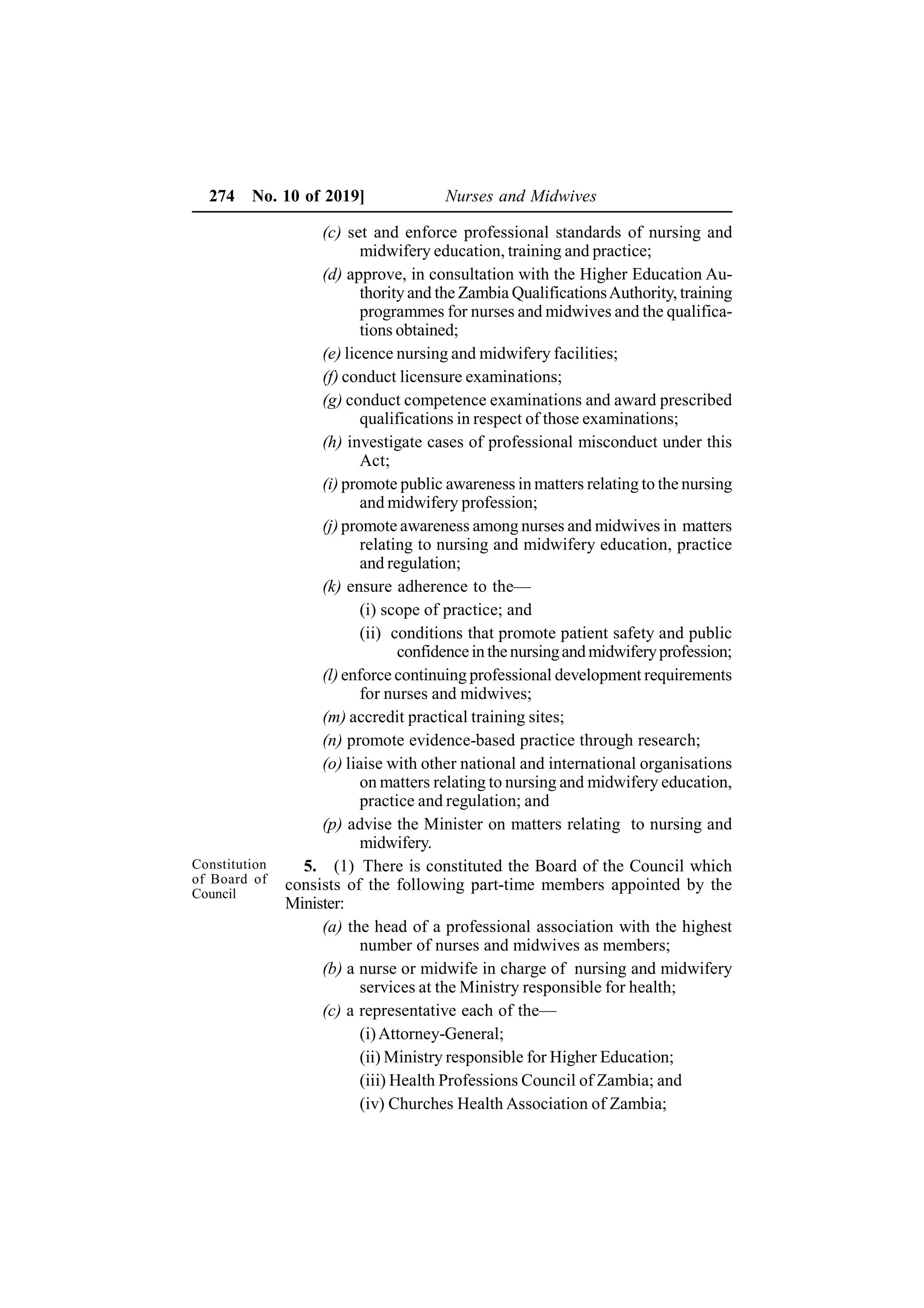 274 No. 10 of 2019] Nurses and Midwives
(c) set and enforce professional standards of nursing and
midwifery education, training and practice;
(d) approve, in consultation with the Higher Education Au-
thority and the Zambia QualificationsAuthority, training
programmes for nurses and midwives and the qualifica-
tions obtained;
(e) licence nursing and midwifery facilities;
(f) conduct licensure examinations;
(g) conduct competence examinations and award prescribed
qualifications in respect of those examinations;
(h) investigate cases of professional misconduct under this
Act;
(i) promote public awareness in matters relating to the nursing
and midwifery profession;
(j) promote awareness among nurses and midwives in matters
relating to nursing and midwifery education, practice
and regulation;
(k) ensure adherence to the—
(i) scope of practice; and
(ii) conditions that promote patient safety and public
confidencein thenursingand midwiferyprofession;
(l) enforce continuing professional development requirements
for nurses and midwives;
(m) accredit practical training sites;
(n) promote evidence-based practice through research;
(o) liaise with other national and international organisations
on matters relating to nursing and midwifery education,
practice and regulation; and
(p) advise the Minister on matters relating to nursing and
midwifery.
5. (1) There is constituted the Board of the Council which
consists of the following part-time members appointed by the
Minister:
(a) the head of a professional association with the highest
number of nurses and midwives as members;
(b) a nurse or midwife in charge of nursing and midwifery
services at the Ministry responsible for health;
(c) a representative each of the—
(i)Attorney-General;
(ii) Ministry responsible for Higher Education;
(iii) Health Professions Council of Zambia; and
(iv) Churches Health Association of Zambia;
Constitution
of Board of
Council
 