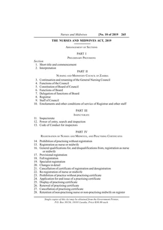 Nurses and Midwives [No. 10 of 2019 265
THE NURSES AND MIDWIVES ACT, 2019
ARRANGEMENT OF SECTIONS
PART I
PRELIMINARY PROVISIONS
Section
1. Short title and commencement
2. Interpretation
PART II
NURSING AND MIDWIFERY COUNCIL OF ZAMBIA
3. Continuation and renaming of the General Nursing Council
4. Functions of the Council
5. Constitution of Board of Council
6. Functions of Board
7. Delegation of functions of Board
8. Registrar
9. Staff of Council
10. Emoluments and other conditions of service of Registrar and other staff
PART III
INSPECTORATE
11. Inspectorate
12. Power of entry, search and inspection
13. Code of Conduct for inspectors
PART IV
REGISTRATION OF NURSES AND MIDWIVES, AND PRACTISING CERTIFICATES
14. Prohibition of practising without registration
15. Registration as nurse or midwife
16. General qualifications for, and disqualifications from, registration as nurse
or midwife
17. Provisional registration
18. Full registration
19. Specialist registration
20. Changes in detail
21. Cancellation of certificate of registration and deregistration
22. Re-registration of nurse or midwife
23. Prohibition of practice without practising certificate
24. Application for and issue of a practising certificate
25. Display of practising certificate
26. Renewal of practising certificate
27. Cancellation of practising certificate
28. Retention of non-practising nurse or non-practising midwife on register
Single copies of this Act may be obtained from the Government Printer,
P.O. Box 30136, 10101 Lusaka, Price K88.00 each.
 
