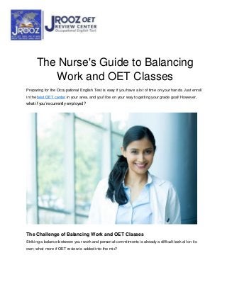 The Nurse's Guide to Balancing
Work and OET Classes
Preparing for the Occupational English Test is easy if you have a lot of time on your hands. Just enroll
in the best OET center in your area, and you'll be on your way to getting your grade goal! However,
what if you’re currently employed?
The Challenge of Balancing Work and OET Classes
Striking a balance between your work and personal commitments is already a difficult task all on its
own; what more if OET review is added into the mix?
 