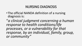 NURSING DIAGNOSIS
•The official NANDA definition of a nursing
diagnosis is:
“a clinical judgment concerning a human
response to health conditions/life
processes, or a vulnerability for that
response, by an individual, family, group,
or community”
 