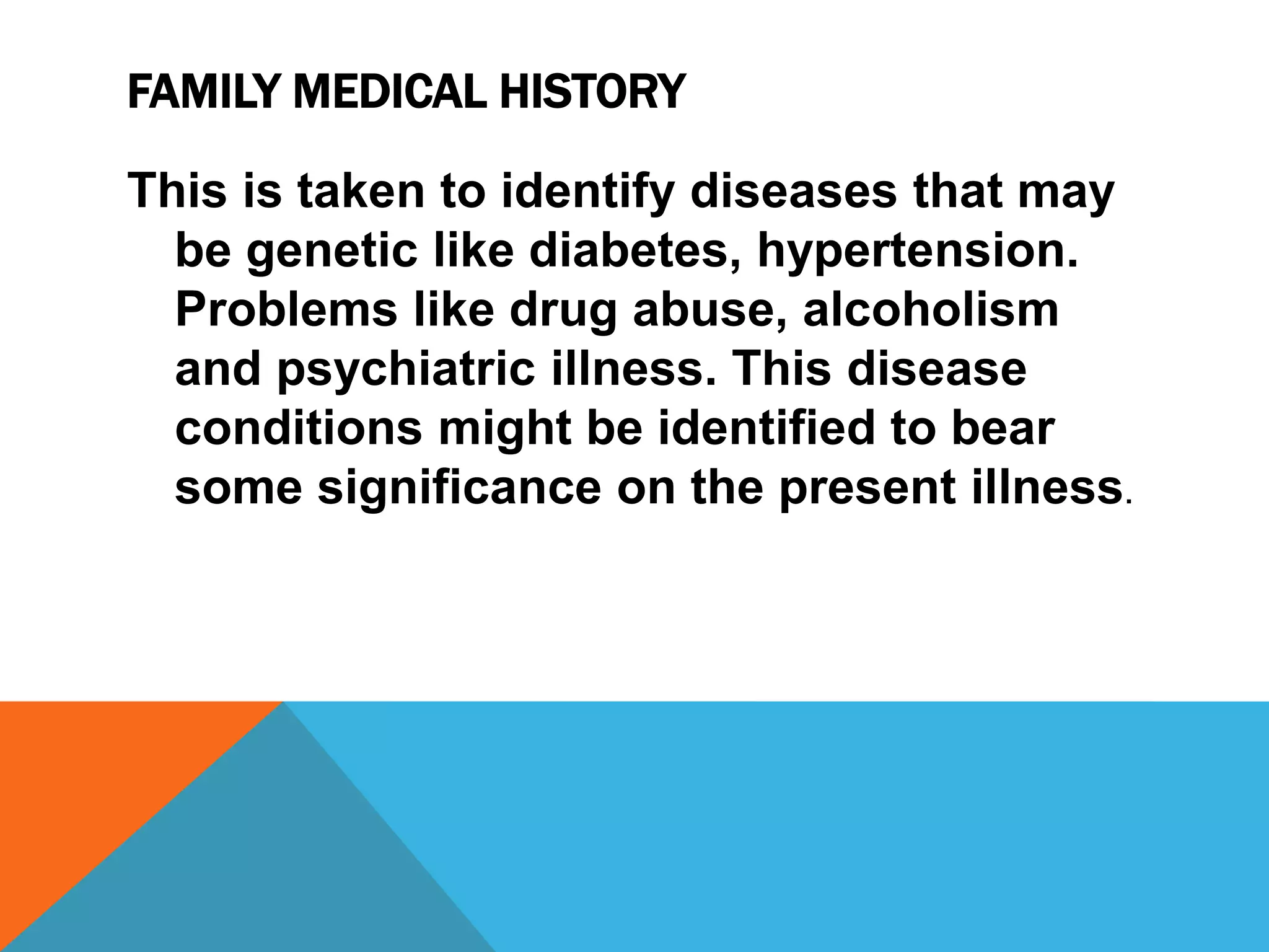 FAMILY MEDICAL HISTORY
This is taken to identify diseases that may
be genetic like diabetes, hypertension.
Problems like drug abuse, alcoholism
and psychiatric illness. This disease
conditions might be identified to bear
some significance on the present illness.
 