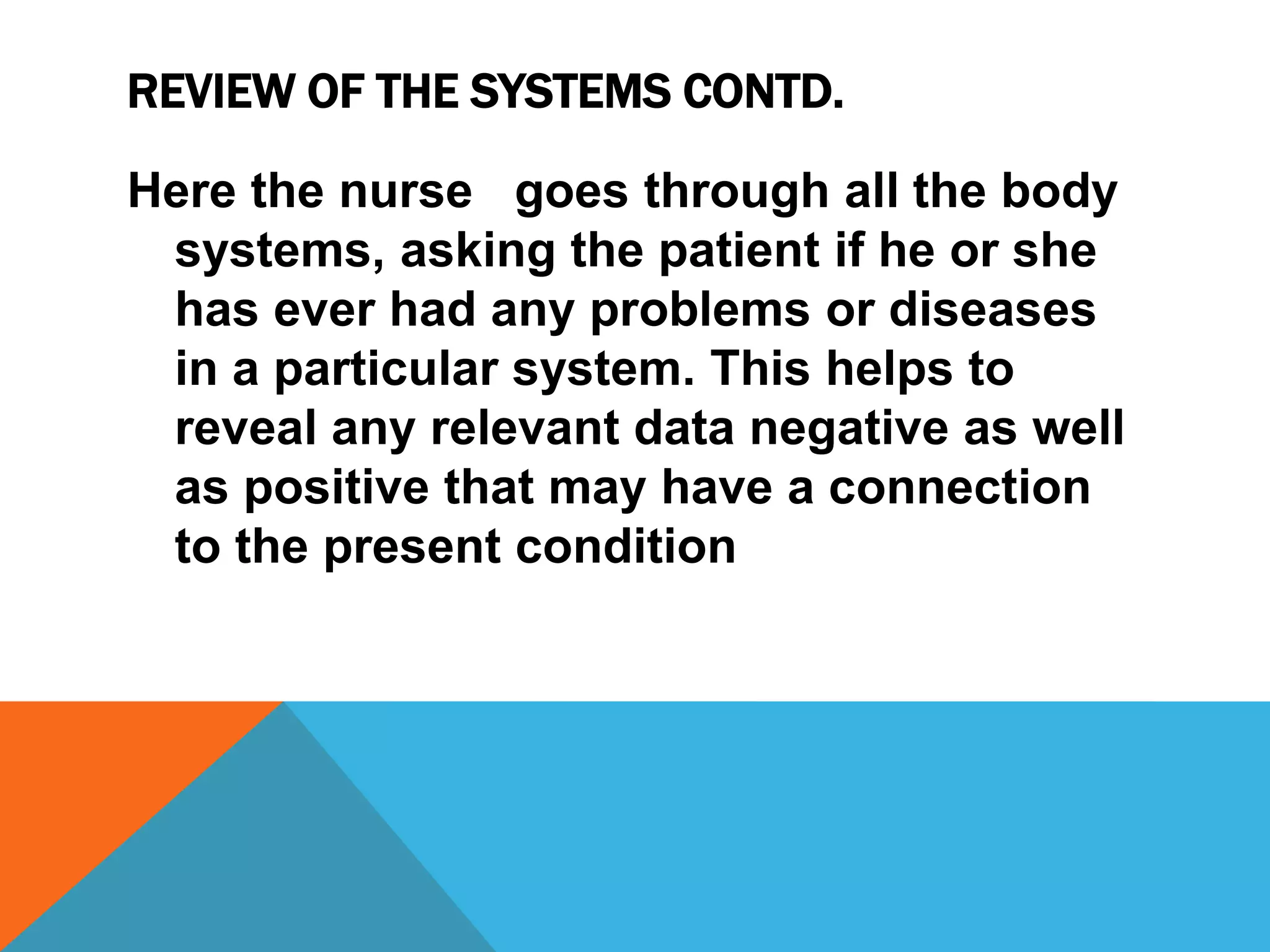 REVIEW OF THE SYSTEMS CONTD.
Here the nurse goes through all the body
systems, asking the patient if he or she
has ever had any problems or diseases
in a particular system. This helps to
reveal any relevant data negative as well
as positive that may have a connection
to the present condition
 