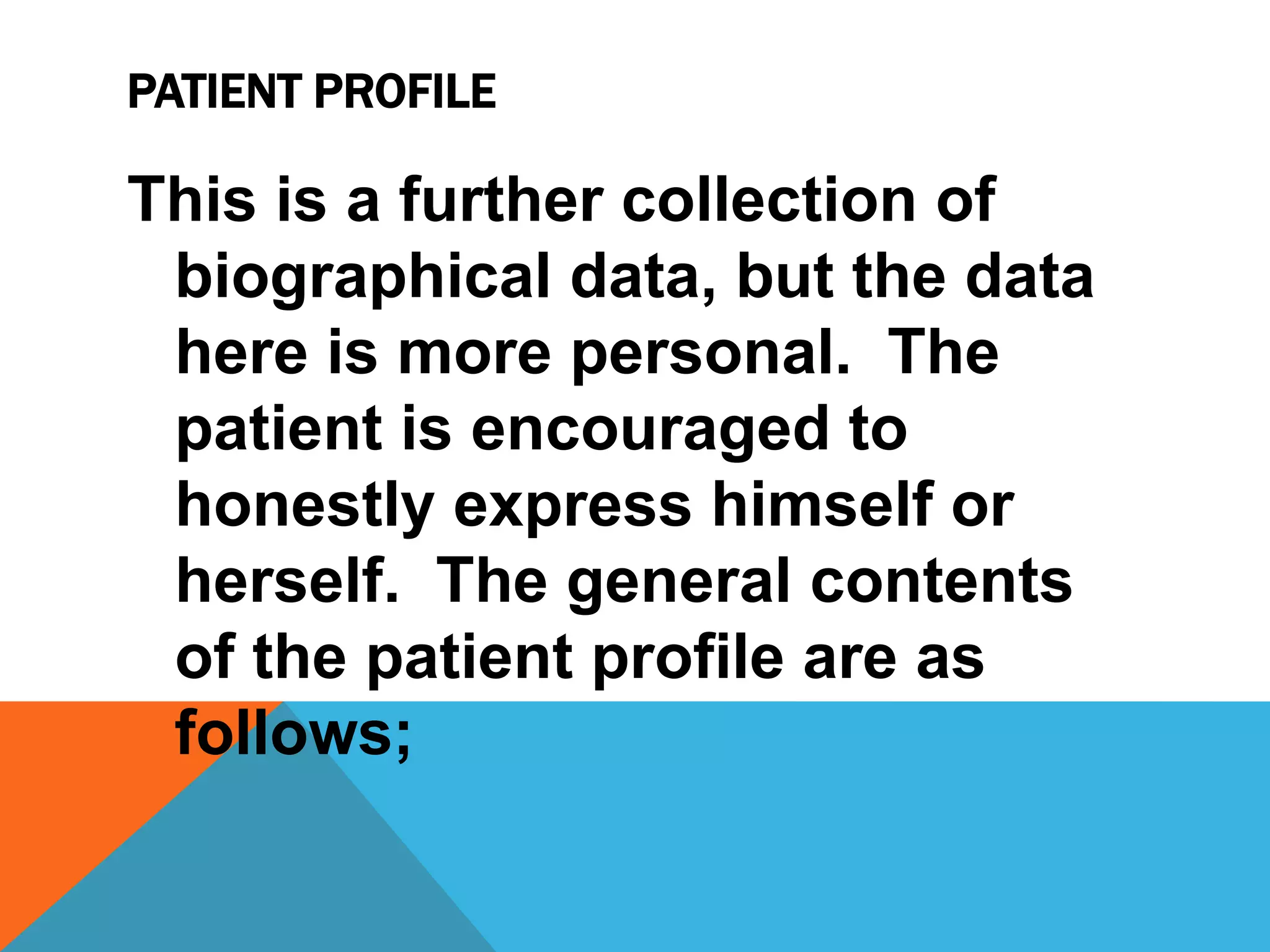 PATIENT PROFILE
This is a further collection of
biographical data, but the data
here is more personal. The
patient is encouraged to
honestly express himself or
herself. The general contents
of the patient profile are as
follows;
 
