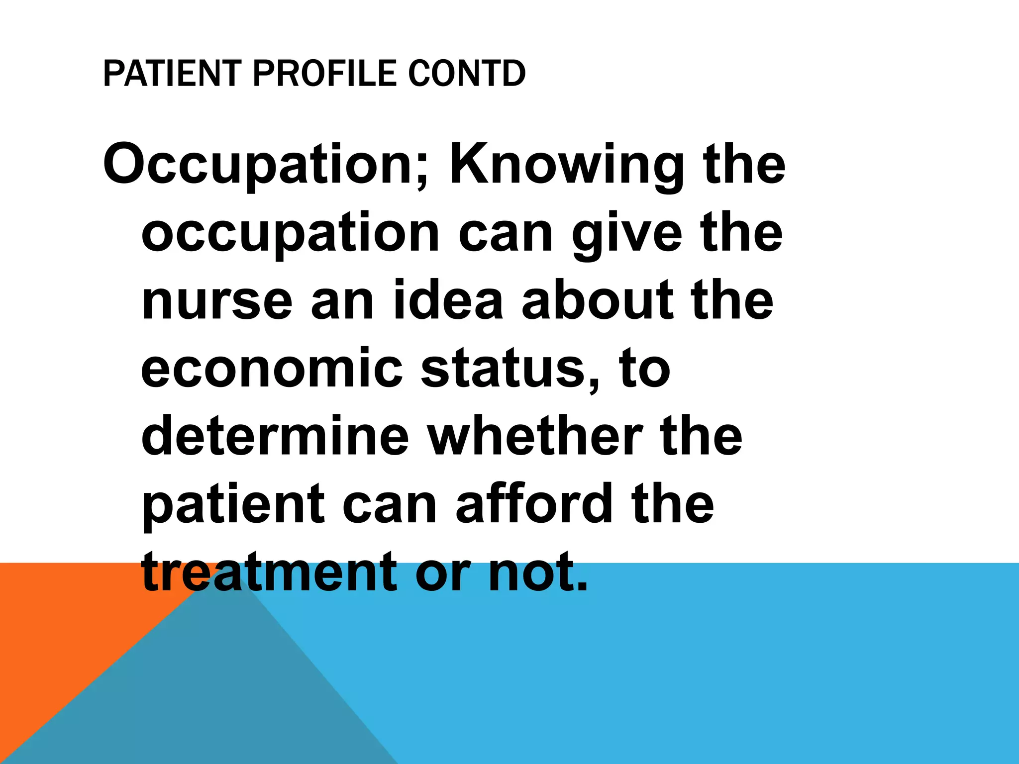 PATIENT PROFILE CONTD
Occupation; Knowing the
occupation can give the
nurse an idea about the
economic status, to
determine whether the
patient can afford the
treatment or not.
 