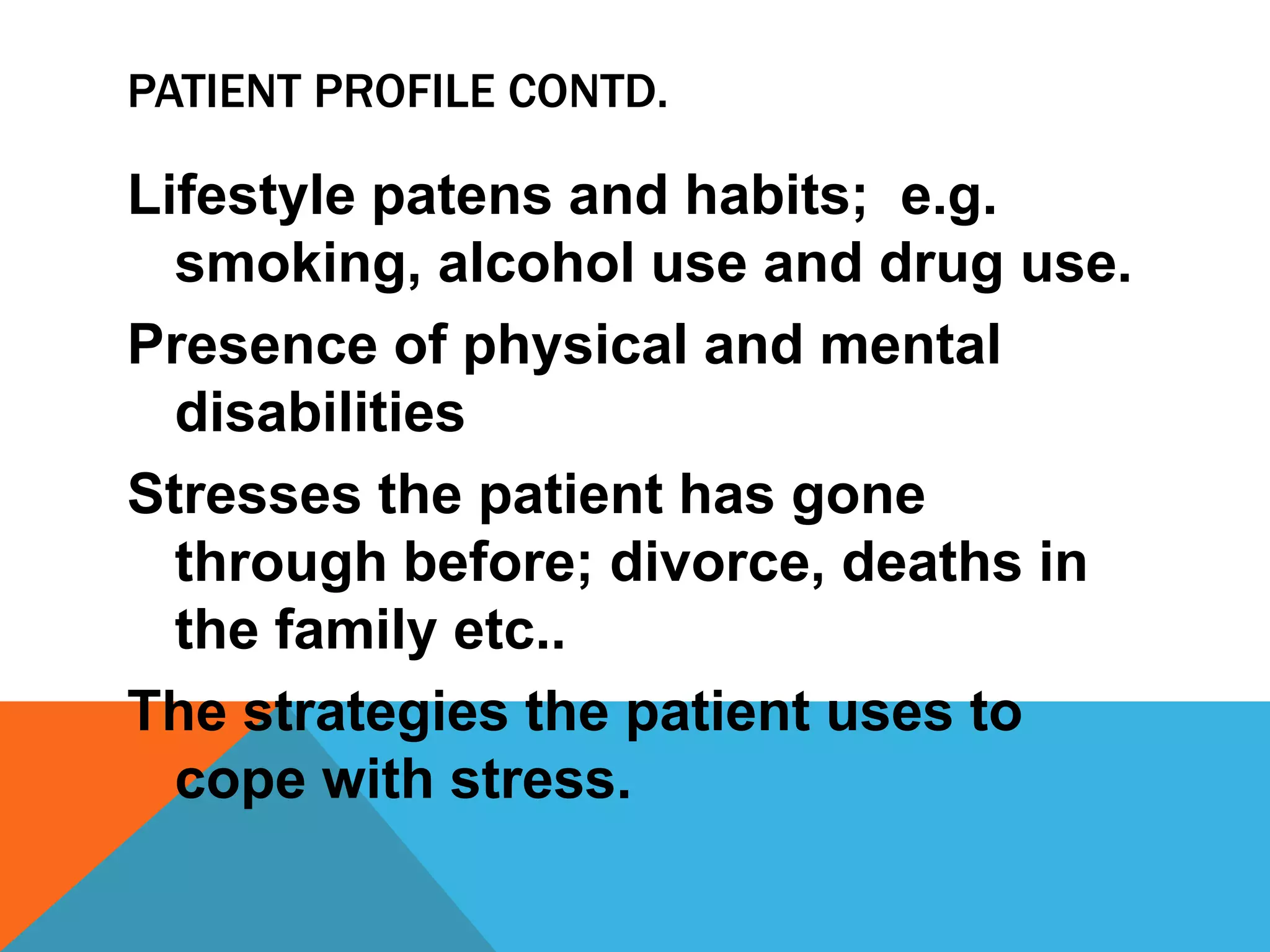 PATIENT PROFILE CONTD.
Lifestyle patens and habits; e.g.
smoking, alcohol use and drug use.
Presence of physical and mental
disabilities
Stresses the patient has gone
through before; divorce, deaths in
the family etc..
The strategies the patient uses to
cope with stress.
 