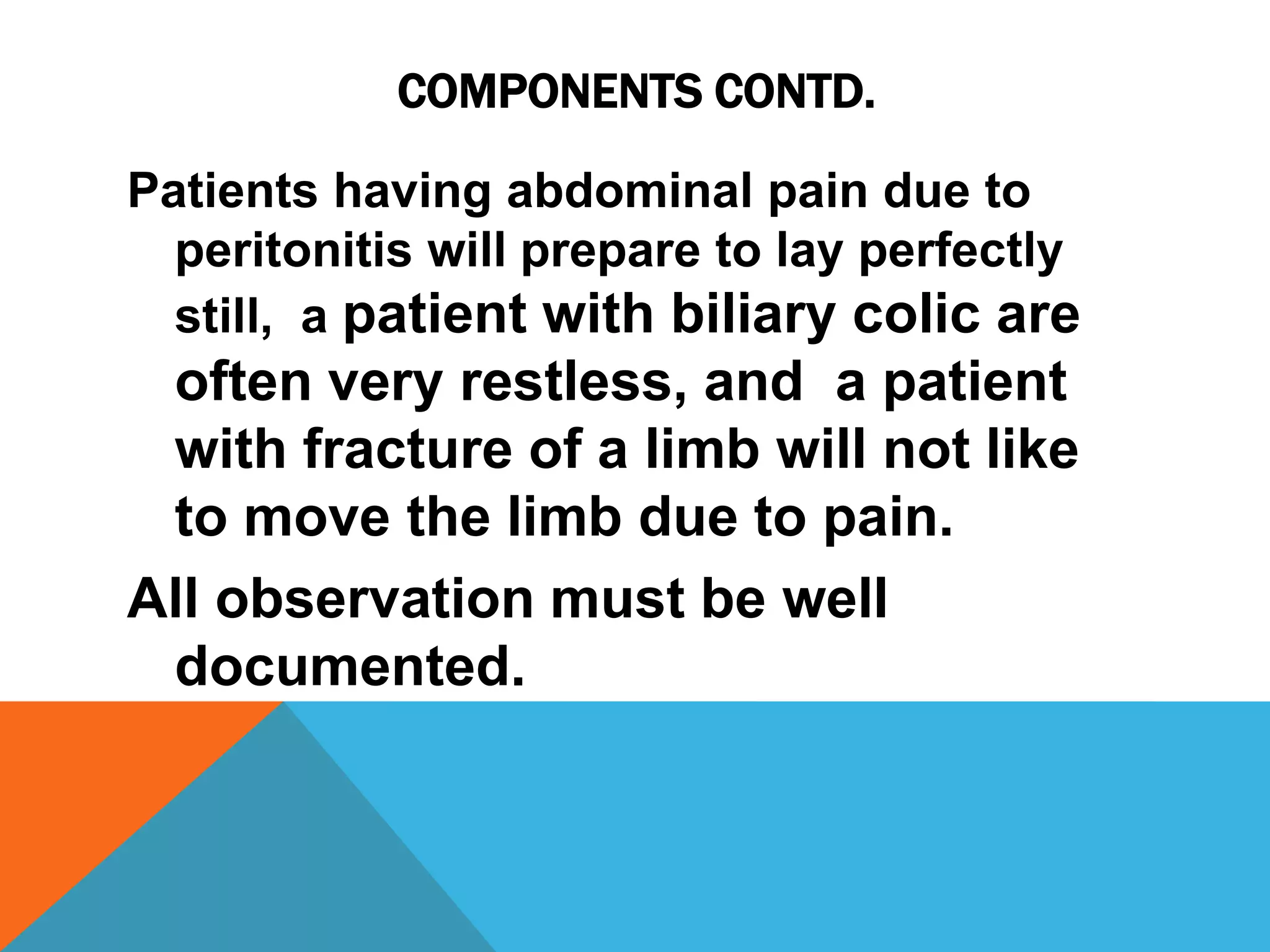 COMPONENTS CONTD.
Patients having abdominal pain due to
peritonitis will prepare to lay perfectly
still, a patient with biliary colic are
often very restless, and a patient
with fracture of a limb will not like
to move the limb due to pain.
All observation must be well
documented.
 