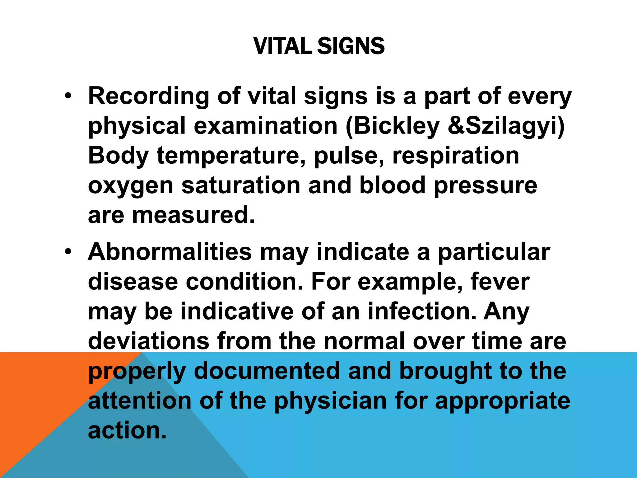 VITAL SIGNS
• Recording of vital signs is a part of every
physical examination (Bickley &Szilagyi)
Body temperature, pulse, respiration
oxygen saturation and blood pressure
are measured.
• Abnormalities may indicate a particular
disease condition. For example, fever
may be indicative of an infection. Any
deviations from the normal over time are
properly documented and brought to the
attention of the physician for appropriate
action.
 