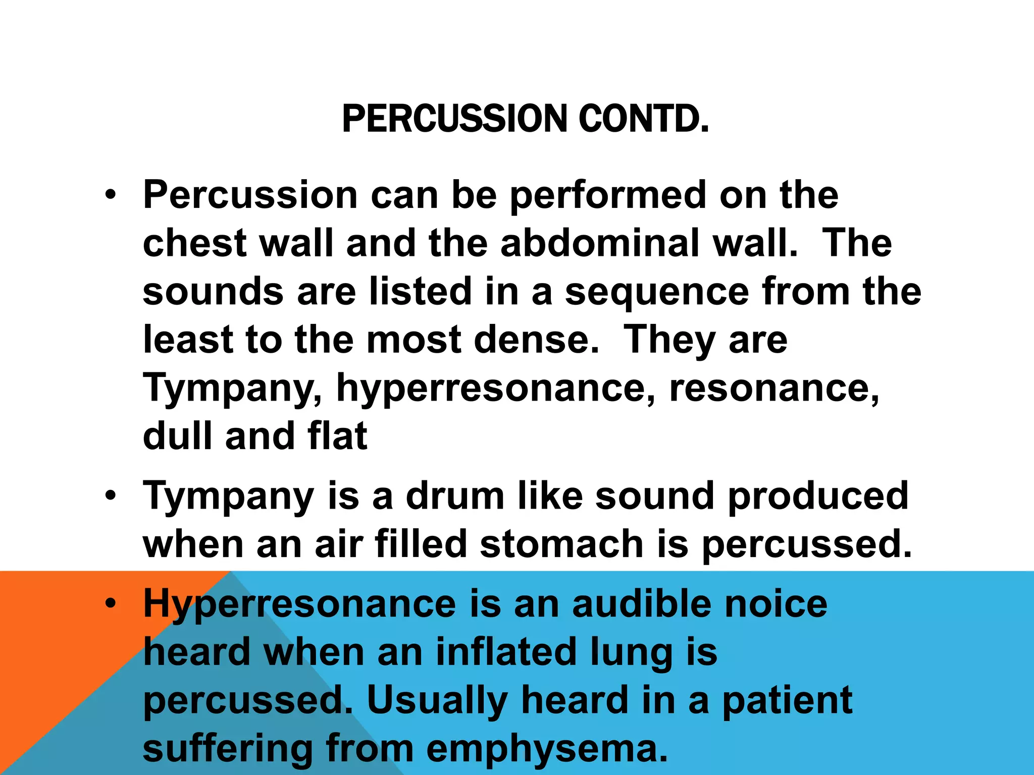 PERCUSSION CONTD.
• Percussion can be performed on the
chest wall and the abdominal wall. The
sounds are listed in a sequence from the
least to the most dense. They are
Tympany, hyperresonance, resonance,
dull and flat
• Tympany is a drum like sound produced
when an air filled stomach is percussed.
• Hyperresonance is an audible noice
heard when an inflated lung is
percussed. Usually heard in a patient
suffering from emphysema.
 