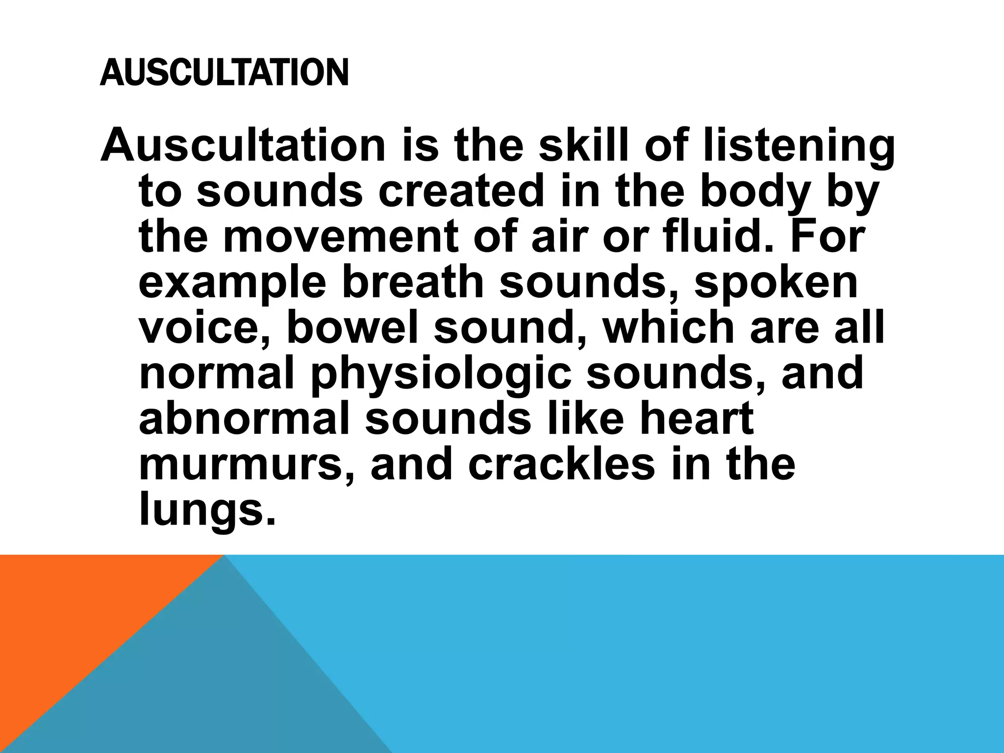 AUSCULTATION
Auscultation is the skill of listening
to sounds created in the body by
the movement of air or fluid. For
example breath sounds, spoken
voice, bowel sound, which are all
normal physiologic sounds, and
abnormal sounds like heart
murmurs, and crackles in the
lungs.
 