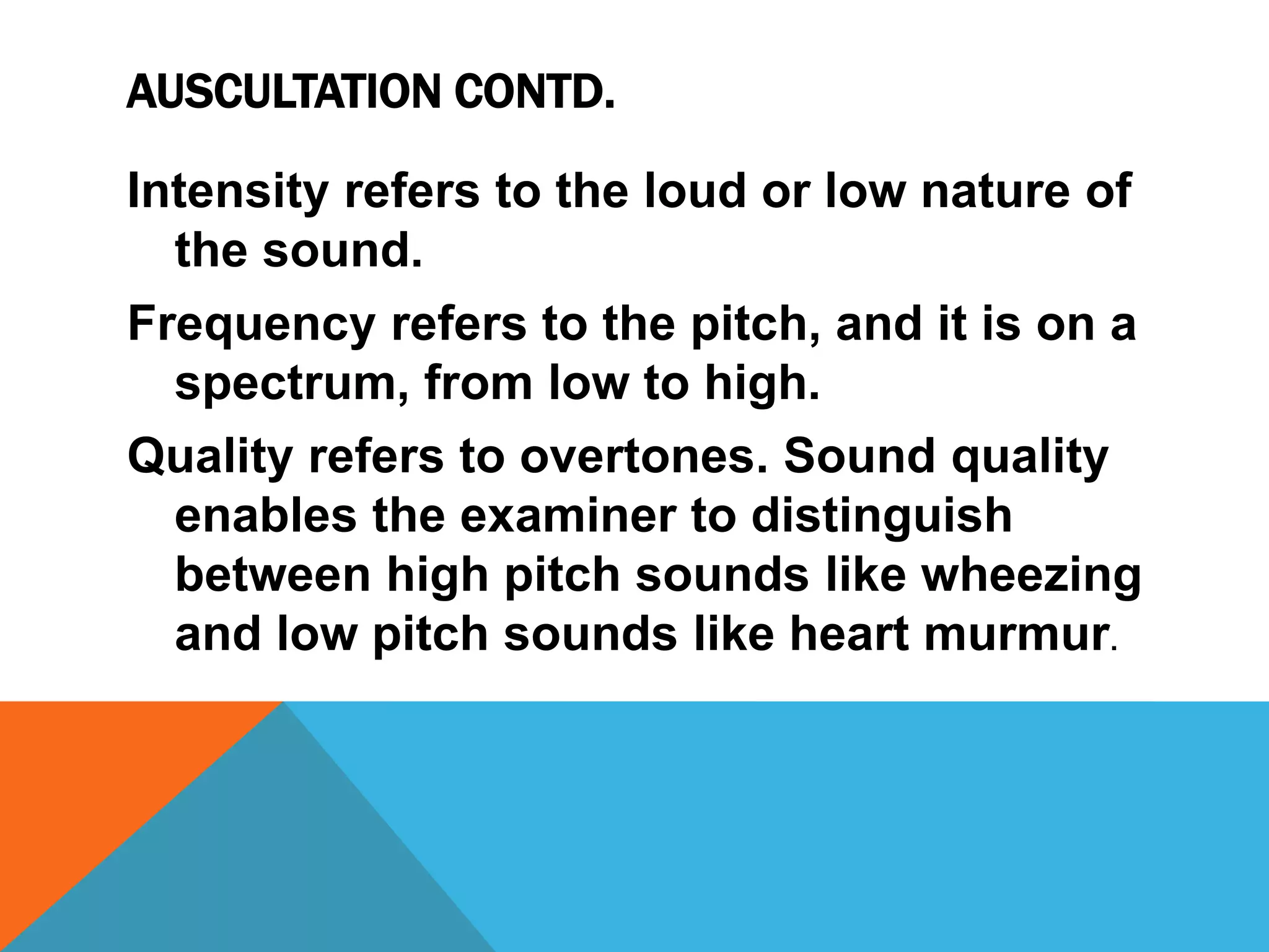 AUSCULTATION CONTD.
Intensity refers to the loud or low nature of
the sound.
Frequency refers to the pitch, and it is on a
spectrum, from low to high.
Quality refers to overtones. Sound quality
enables the examiner to distinguish
between high pitch sounds like wheezing
and low pitch sounds like heart murmur.
 