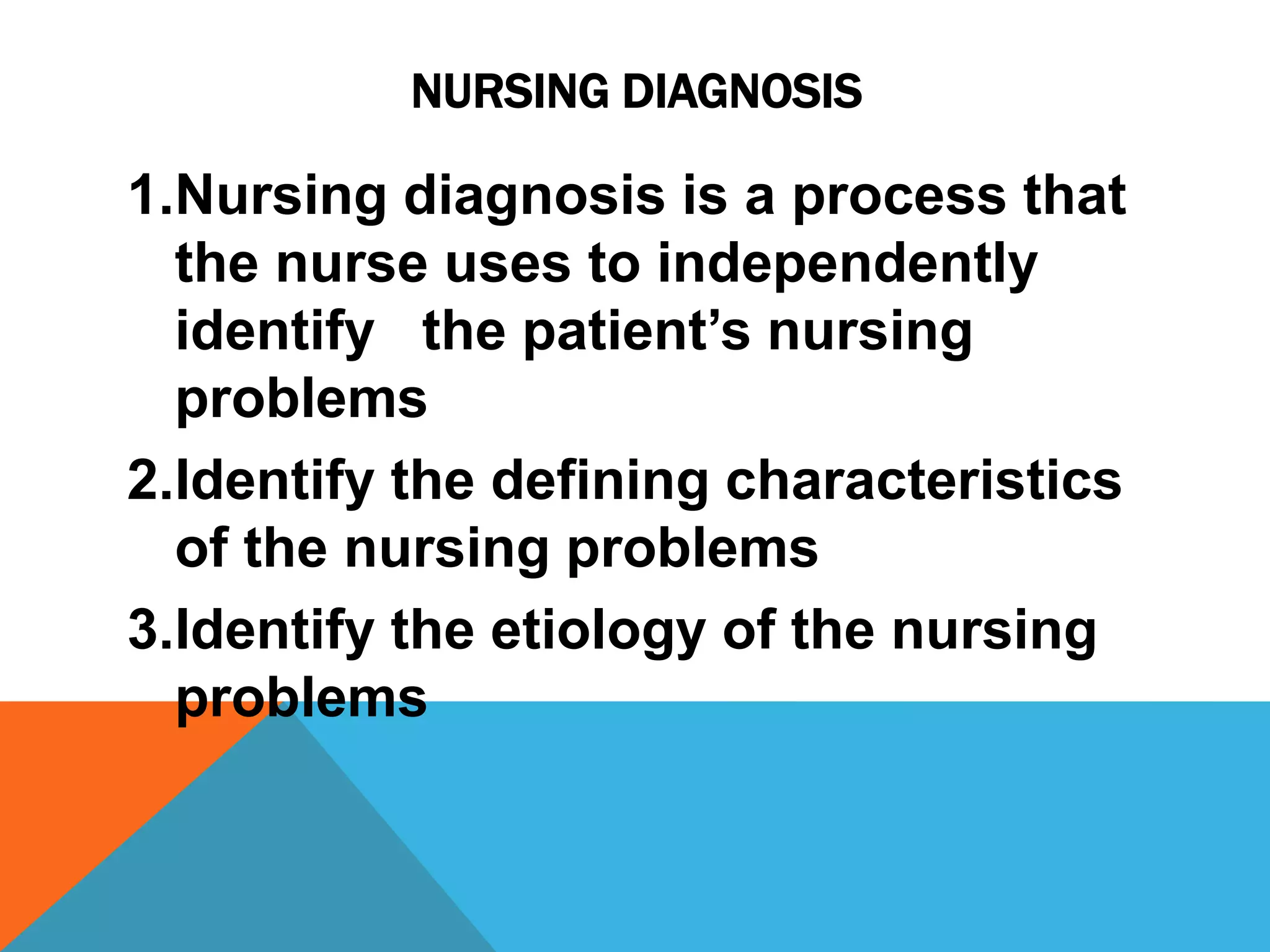 NURSING DIAGNOSIS
1.Nursing diagnosis is a process that
the nurse uses to independently
identify the patient’s nursing
problems
2.Identify the defining characteristics
of the nursing problems
3.Identify the etiology of the nursing
problems
 