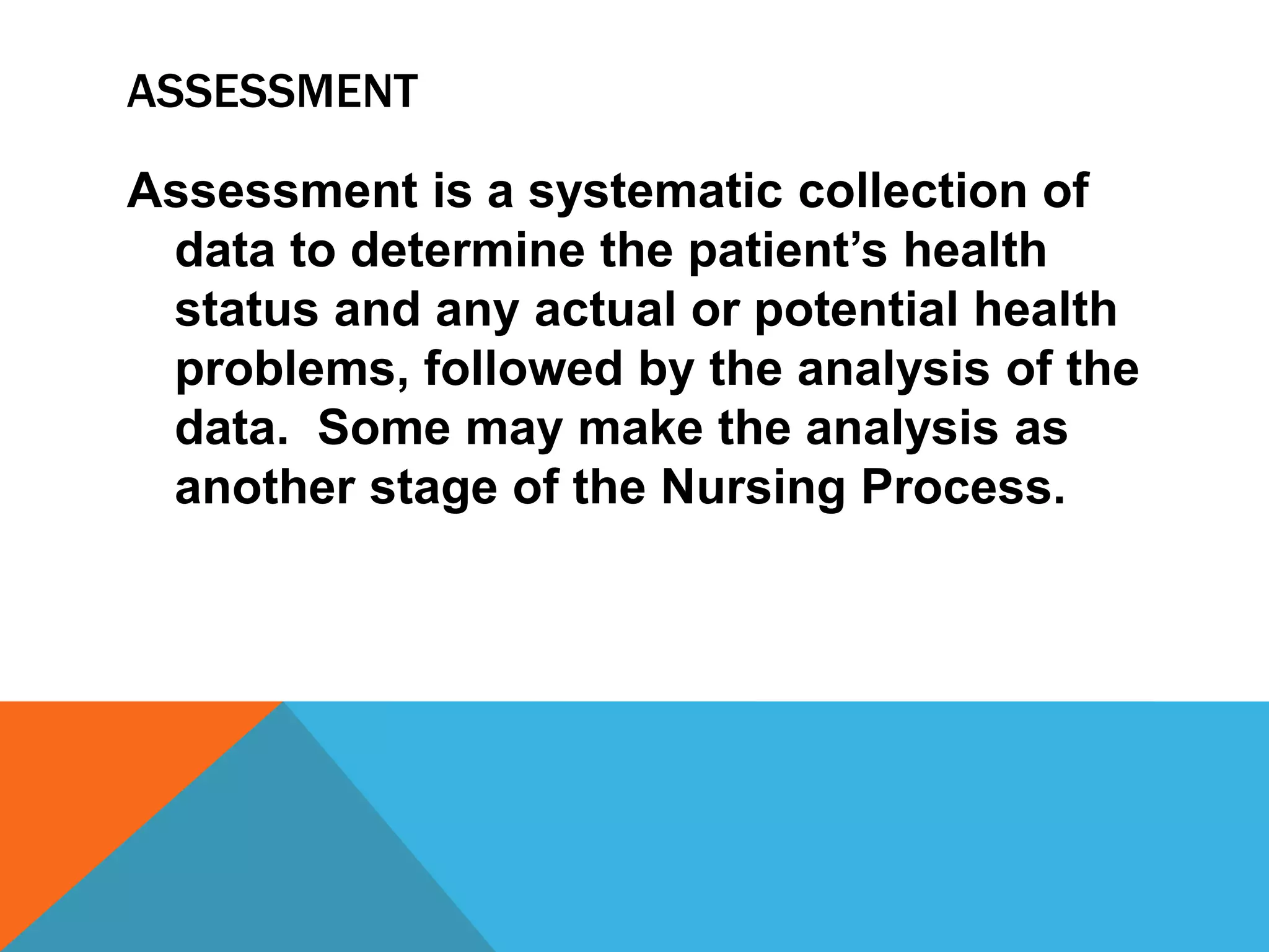 ASSESSMENT
Assessment is a systematic collection of
data to determine the patient’s health
status and any actual or potential health
problems, followed by the analysis of the
data. Some may make the analysis as
another stage of the Nursing Process.
 