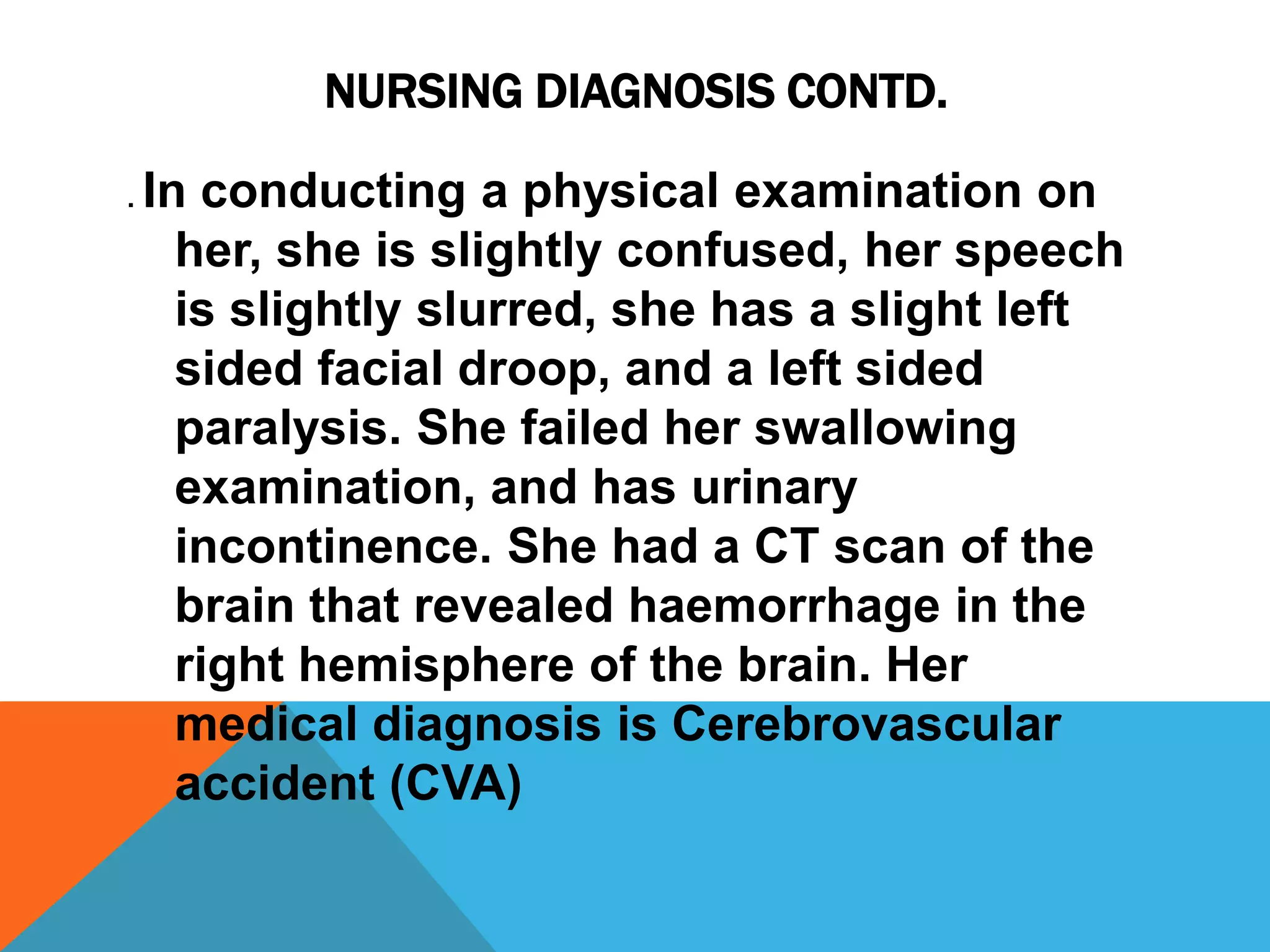 NURSING DIAGNOSIS CONTD.
. In conducting a physical examination on
her, she is slightly confused, her speech
is slightly slurred, she has a slight left
sided facial droop, and a left sided
paralysis. She failed her swallowing
examination, and has urinary
incontinence. She had a CT scan of the
brain that revealed haemorrhage in the
right hemisphere of the brain. Her
medical diagnosis is Cerebrovascular
accident (CVA)
 