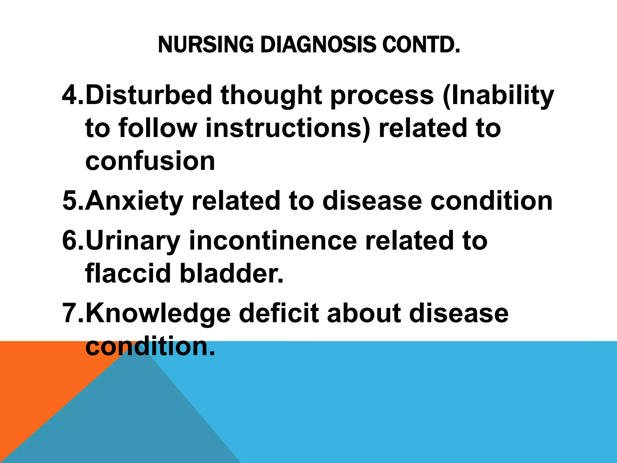 NURSING DIAGNOSIS CONTD.
4.Disturbed thought process (Inability
to follow instructions) related to
confusion
5.Anxiety related to disease condition
6.Urinary incontinence related to
flaccid bladder.
7.Knowledge deficit about disease
condition.
 