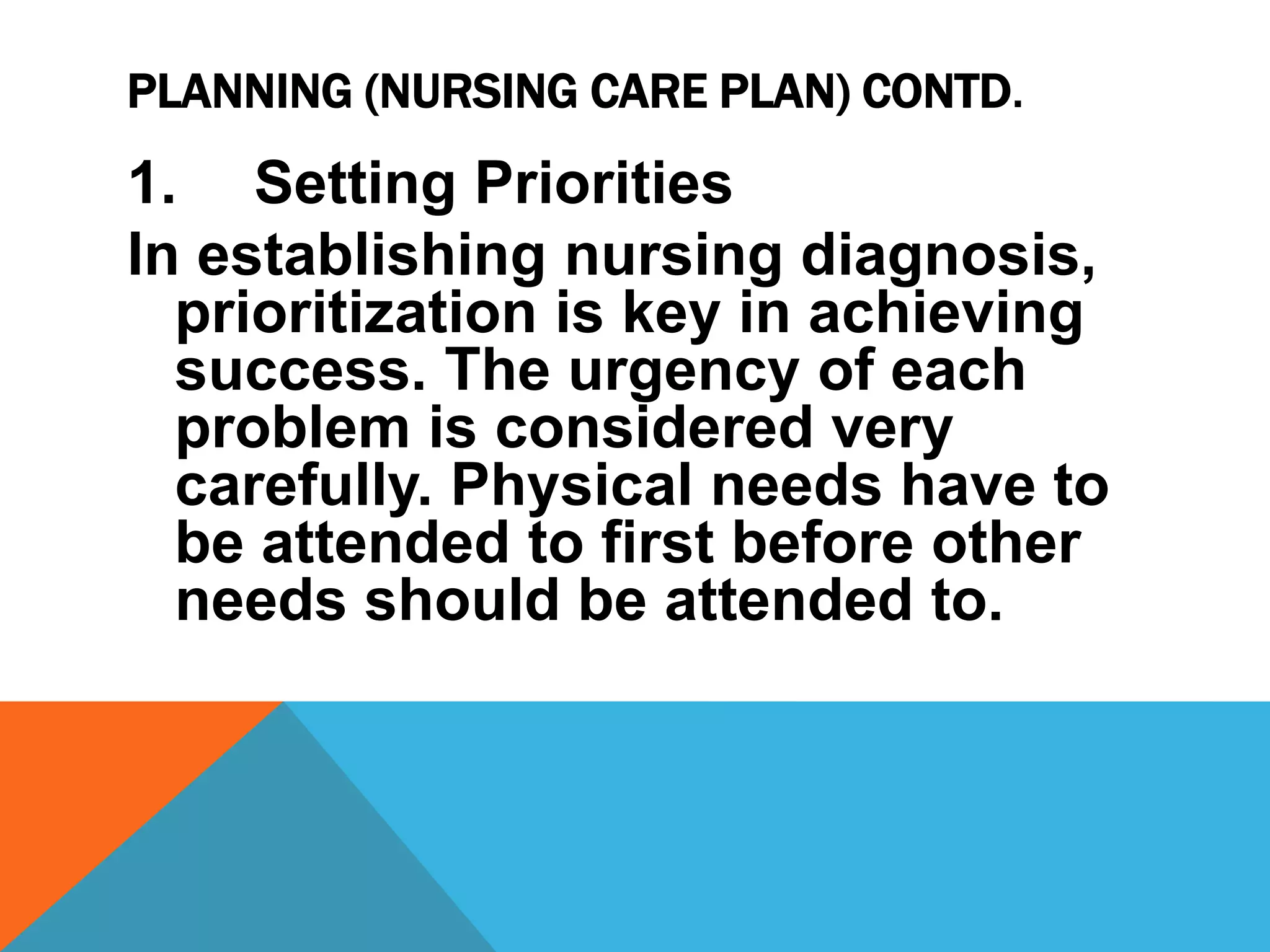 PLANNING (NURSING CARE PLAN) CONTD.
1. Setting Priorities
In establishing nursing diagnosis,
prioritization is key in achieving
success. The urgency of each
problem is considered very
carefully. Physical needs have to
be attended to first before other
needs should be attended to.
 