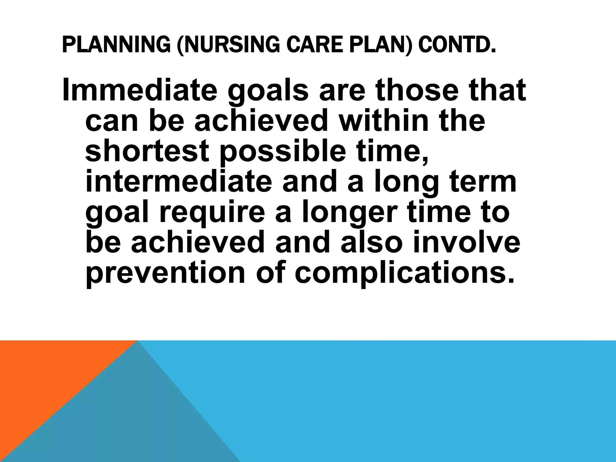 PLANNING (NURSING CARE PLAN) CONTD.
Immediate goals are those that
can be achieved within the
shortest possible time,
intermediate and a long term
goal require a longer time to
be achieved and also involve
prevention of complications.
 