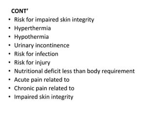 CONT’
• Risk for impaired skin integrity
• Hyperthermia
• Hypothermia
• Urinary incontinence
• Risk for infection
• Risk for injury
• Nutritional deficit less than body requirement
• Acute pain related to
• Chronic pain related to
• Impaired skin integrity
 