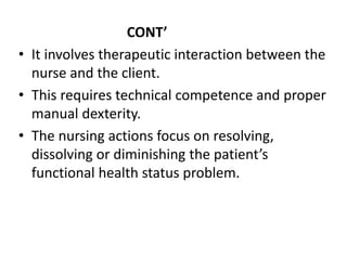 CONT’
• It involves therapeutic interaction between the
nurse and the client.
• This requires technical competence and proper
manual dexterity.
• The nursing actions focus on resolving,
dissolving or diminishing the patient’s
functional health status problem.
 