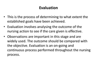 Evaluation
• This is the process of determining to what extent the
established goals have been achieved.
• Evaluation involves analysing the outcome of the
nursing action to see if the care given is effective.
• Observations are important in this stage and are
widely used. The outcome should be compared with
the objective. Evaluation is an on-going and
continuous process performed throughout the nursing
process.
 