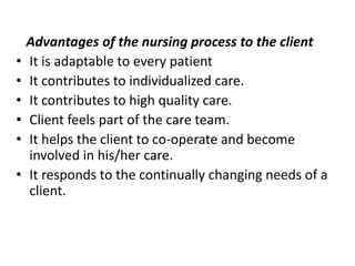 Advantages of the nursing process to the client
• It is adaptable to every patient
• It contributes to individualized care.
• It contributes to high quality care.
• Client feels part of the care team.
• It helps the client to co-operate and become
involved in his/her care.
• It responds to the continually changing needs of a
client.
 