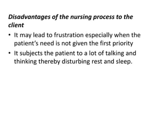 Disadvantages of the nursing process to the
client
• It may lead to frustration especially when the
patient’s need is not given the first priority
• It subjects the patient to a lot of talking and
thinking thereby disturbing rest and sleep.
 