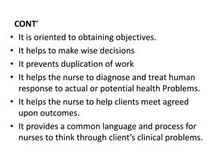 CONT’
• It is oriented to obtaining objectives.
• It helps to make wise decisions
• It prevents duplication of work
• It helps the nurse to diagnose and treat human
response to actual or potential health Problems.
• It helps the nurse to help clients meet agreed
upon outcomes.
• It provides a common language and process for
nurses to think through client’s clinical problems.
 