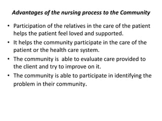 Advantages of the nursing process to the Community
• Participation of the relatives in the care of the patient
helps the patient feel loved and supported.
• It helps the community participate in the care of the
patient or the health care system.
• The community is able to evaluate care provided to
the client and try to improve on it.
• The community is able to participate in identifying the
problem in their community.
 