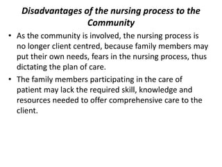 Disadvantages of the nursing process to the
Community
• As the community is involved, the nursing process is
no longer client centred, because family members may
put their own needs, fears in the nursing process, thus
dictating the plan of care.
• The family members participating in the care of
patient may lack the required skill, knowledge and
resources needed to offer comprehensive care to the
client.
 