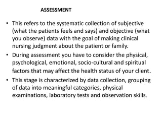 ASSESSMENT
• This refers to the systematic collection of subjective
(what the patients feels and says) and objective (what
you observe) data with the goal of making clinical
nursing judgment about the patient or family.
• During assessment you have to consider the physical,
psychological, emotional, socio-cultural and spiritual
factors that may affect the health status of your client.
• This stage is characterized by data collection, grouping
of data into meaningful categories, physical
examinations, laboratory tests and observation skills.
 