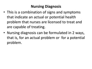Nursing Diagnosis
• This is a combination of signs and symptoms
that indicate an actual or potential health
problem that nurses are licensed to treat and
are capable of treating.
• Nursing diagnosis can be formulated in 2 ways,
that is, for an actual problem or for a potential
problem.
 