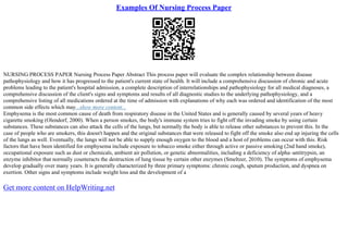 Examples Of Nursing Process Paper
NURSING PROCESS PAPER Nursing Process Paper Abstract This process paper will evaluate the complex relationship between disease
pathophysiology and how it has progressed to the patient's current state of health. It will include a comprehensive discussion of chronic and acute
problems leading to the patient's hospital admission, a complete description of interrelationships and pathophysiology for all medical diagnoses, a
comprehensive discussion of the client's signs and symptoms and results of all diagnostic studies to the underlying pathophysiology, and a
comprehensive listing of all medications ordered at the time of admission with explanations of why each was ordered and identification of the most
common side effects which may...show more content...
Emphysema is the most common cause of death from respiratory disease in the United States and is generally caused by several years of heavy
cigarette smoking (Olendorf, 2000). When a person smokes, the body's immune system tries to fight off the invading smoke by using certain
substances. These substances can also attack the cells of the lungs, but normally the body is able to release other substances to prevent this. In the
case of people who are smokers, this doesn't happen and the original substances that were released to fight off the smoke also end up injuring the cells
of the lungs as well. Eventually, the lungs will not be able to supply enough oxygen to the blood and a host of problems can occur with this. Risk
factors that have been identified for emphysema include exposure to tobacco smoke either through active or passive smoking (2nd hand smoke),
occupational exposure such as dust or chemicals, ambient air pollution, or genetic abnormalities, including a deficiency of alpha–antitrypsin, an
enzyme inhibitor that normally counteracts the destruction of lung tissue by certain other enzymes (Smeltzer, 2010). The symptoms of emphysema
develop gradually over many years. It is generally characterized by three primary symptoms: chronic cough, sputum production, and dyspnea on
exertion. Other signs and symptoms include weight loss and the development of a
Get more content on HelpWriting.net
 