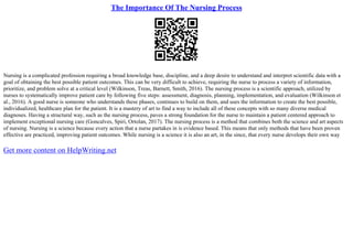 The Importance Of The Nursing Process
Nursing is a complicated profession requiring a broad knowledge base, discipline, and a deep desire to understand and interpret scientific data with a
goal of obtaining the best possible patient outcomes. This can be very difficult to achieve, requiring the nurse to process a variety of information,
prioritize, and problem solve at a critical level (Wilkinson, Treas, Barnett, Smith, 2016). The nursing process is a scientific approach, utilized by
nurses to systematically improve patient care by following five steps: assessment, diagnosis, planning, implementation, and evaluation (Wilkinson et
al., 2016). A good nurse is someone who understands these phases, continues to build on them, and uses the information to create the best possible,
individualized, healthcare plan for the patient. It is a mastery of art to find a way to include all of these concepts with so many diverse medical
diagnoses. Having a structural way, such as the nursing process, paves a strong foundation for the nurse to maintain a patient centered approach to
implement exceptional nursing care (Goncalves, Spiri, Ortolan, 2017). The nursing process is a method that combines both the science and art aspects
of nursing. Nursing is a science because every action that a nurse partakes in is evidence based. This means that only methods that have been proven
effective are practiced, improving patient outcomes. While nursing is a science it is also an art, in the since, that every nurse develops their own way
Get more content on HelpWriting.net
 