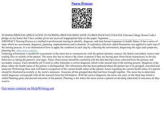 Nurse Process
NURSING PROCESS APPLICATION TO NURSING PROCESS RHIO ANNE FLORES FELICIAN COLLEGE Felician College Honor Code:I
pledge on my honor that I have neither given nor received inappropriate help on this paper. Signature:_________________________________
ABSTRACT Nursing Process is a method in professional nursing to identify, diagnose, and treat human responses to health illness. It has a series of
steps which are assessment, diagnosis, planning, implementation and evaluation. A respiratory infection called Pneumonia was applied to each step of
the nursing process. It is an illustration of how to apply the condition in each step by collecting the information, diagnosing the signs and symptoms,
planning the...show more content...
Gathering information is needed for assessment so the nurse has to communicate with the patient (primary source), the family (secondary source) and
reading files or records of the patient. The nurse also has to observe the client or patient if they are having pain (from facial expressions) or for any
behaviors or taking the patient's vital signs. These observations should be combined with the data that have been collected from the primary and
secondary sources. Facts should be prГ©cised in order formulate a correct diagnosis which is the second step of the nursing process. Diagnosis is the
phase where the health status of the patient is distinguished. The information that has been gathered about the patient has to be grouped, classified and
analyzed. Performing these task will lead to recognition of the current health status of the patient. Issues regarding the current health status of a patient
should be illustrated accurately in the nurse's statement. Associate all the grouped data that had been brought together. The nurse has to determine
which diagnoses corresponds with all the research from the information. With the correct diagnosis, the nurse can carry on the third step which is
called Planning goals and desired outcomes of the patient. Planning is the where the nurse assists a patient on deciding what kind of outcomes do they
want to
Get more content on HelpWriting.net
 
