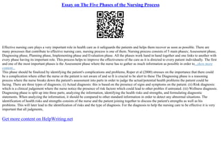 Essay on The Five Phases of the Nursing Process
Effective nursing care plays a very important role in health care as it safeguards the patients and helps them recover as soon as possible. There are
many processes that contribute to effective nursing care, nursing process is one of them. Nursing process consists of 5 main phases; Assessment phase,
Diagnosing phase, Planning phase, Implementing phase and Evaluation phase. All the phases work hand in hand together and one links to another with
every phase having its important role. This process helps to improve the effectiveness of the care as it is directed to every patient individually. The first
and one of the most important phases is the Assessment phase where the nurse has to gather as much information as possible in order to...show more
content...
This phase should be finalized by identifying the patient's complications and problems, Roper et al (2000) stresses on the importance that there could
be a complication where either the nurse or the patient is not aware of and so It is crucial to be alert to these The Diagnosing phase is a reasoning
process where the nurse breaks down the patient's assessment into parts in order to judge the actual/potential health problems the patient could be
facing. There are three types of diagnosis; (i) Actual diagnosis: this is based on the presence of signs and symptoms on the patient. (ii) Risk diagnosis:
which is a clinical judgement where the nurse notice the presence of risk factore which could lead to other probles if untreated. (iii) Wellness diagnosis.
Diagnosing phase is split up into three parts; analyzing the information, identifying the health risks and strengths, and formulating diagnostic
statements. When analyzing the information, it should be compared to other standard information in order to detect any abnormal situations. The
identification of health risks and strengths consists of the nurse and the patient joining together to discuss the patient's strengths as well as his
problems. This will later lead to the identification of risks and the type of diagnosis. For the diagnosis to help the nursing care to be effective it is very
important that all judgments,
Get more content on HelpWriting.net
 