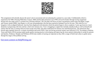 This assignment will critically discuss the nurse's role in assessment and care planning for a patient in a case study. Confidentiality which is
required by the NMC (Nursing Midwifery Council, 2008) and the Data protection Act (1998) will not be broken through out the assignment
because the case study used is a scenario not a fictional character. The care plan will focus on Jean's incontinence needs using The Roper, Logan
and Tierney model (2000). Jean Rogers is a 69 year old grandmother who has been married to husband Tom for 44 years. They both live in a
bungalow with an adapted bathroom. Jean has been diagnosed with dementia which the patient began to show symptoms 3 years ago however, Jean's
dementia is progressing with time and has a short term memory loss. Tom is struggling to support her mentally and physically as well as himself and
realises that the time is coming where he must accept more help. Jean takes medication for memory loss and blood pressure. The patient has their
bowels open regularly however, is urinary incontinent and wears PAD's. Jean was having recurrent urinary tract infection (UTI). According to Dobrina,
Tenze and Palese (2014) nursing models guide quality nursing practice in developing and improving the nurse–patient relationship in caring for patients
and families. Pridmore, Murphy and Williams (2010) state models of nursing are important as they offer a range of belief and values to guide nurses
through the stages of the problem solving
Get more content on HelpWriting.net
 