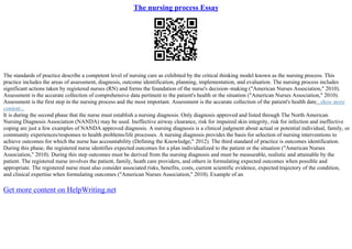 The nursing process Essay
The standards of practice describe a competent level of nursing care as exhibited by the critical thinking model known as the nursing process. This
practice includes the areas of assessment, diagnosis, outcome identification, planning, implementation, and evaluation. The nursing process includes
significant actions taken by registered nurses (RN) and forms the foundation of the nurse's decision–making ("American Nurses Association," 2010).
Assessment is the accurate collection of comprehensive data pertinent to the patient's health or the situation ("American Nurses Association," 2010).
Assessment is the first step in the nursing process and the most important. Assessment is the accurate collection of the patient's health date...show more
content...
It is during the second phase that the nurse must establish a nursing diagnosis. Only diagnosis approved and listed through The North American
Nursing Diagnosis Association (NANDA) may be used. Ineffective airway clearance, risk for impaired skin integrity, risk for infection and ineffective
coping are just a few examples of NANDA approved diagnosis. A nursing diagnosis is a clinical judgment about actual or potential individual, family, or
community experiences/responses to health problems/life processes. A nursing diagnosis provides the basis for selection of nursing interventions to
achieve outcomes for which the nurse has accountability (Defining the Knowledge," 2012). The third standard of practice is outcomes identification.
During this phase, the registered nurse identifies expected outcomes for a plan individualized to the patient or the situation ("American Nurses
Association," 2010). During this step outcomes must be derived from the nursing diagnosis and must be measurable, realistic and attainable by the
patient. The registered nurse involves the patient, family, heath care providers, and others in formulating expected outcomes when possible and
appropriate. The registered nurse must also consider associated risks, benefits, costs, current scientific evidence, expected trajectory of the condition,
and clinical expertise when formulating outcomes ("American Nurses Association," 2010). Example of an
Get more content on HelpWriting.net
 